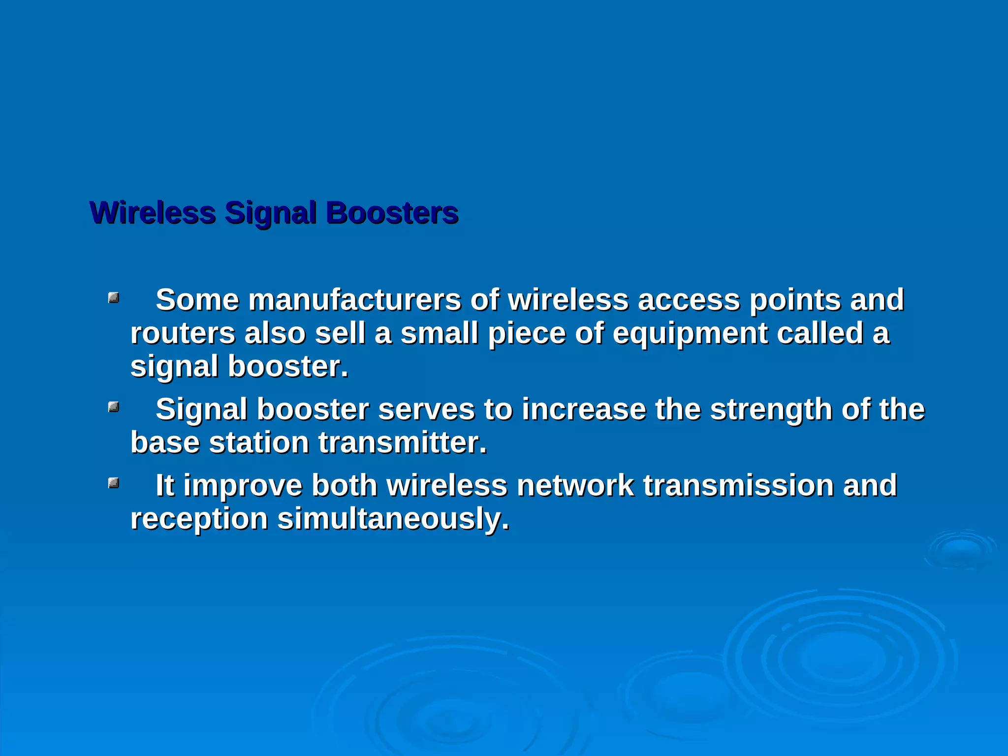 Wireless Signal Boosters

    Some manufacturers of wireless access points and
  routers also sell a small piece of equipment called a
  signal booster.
    Signal booster serves to increase the strength of the
  base station transmitter.
    It improve both wireless network transmission and
  reception simultaneously.
 