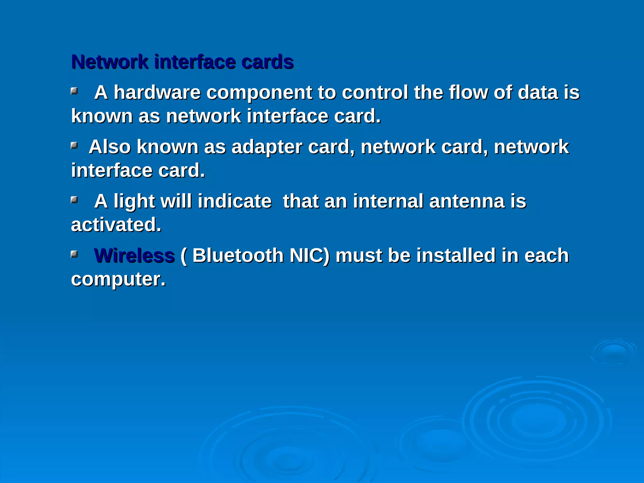 Network interface cards
  A hardware component to control the flow of data is
known as network interface card.
  Also known as adapter card, network card, network
interface card.
  A light will indicate that an internal antenna is
activated.
  Wireless ( Bluetooth NIC) must be installed in each
computer.
 