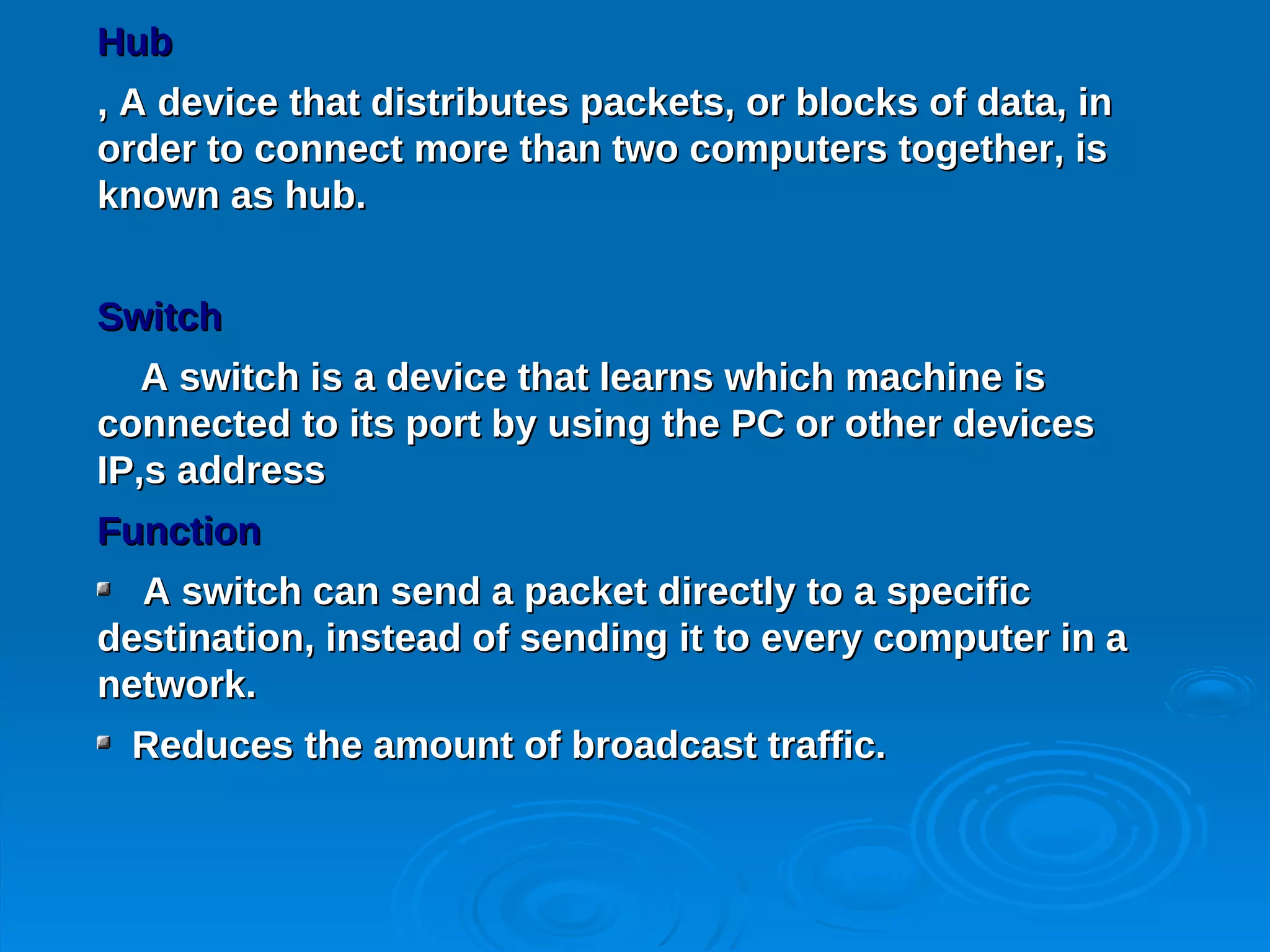 Hub
, A device that distributes packets, or blocks of data, in
order to connect more than two computers together, is
known as hub.


Switch
   A switch is a device that learns which machine is
connected to its port by using the PC or other devices
IP,s address
Function
  A switch can send a packet directly to a specific
destination, instead of sending it to every computer in a
network.
 Reduces the amount of broadcast traffic.
 