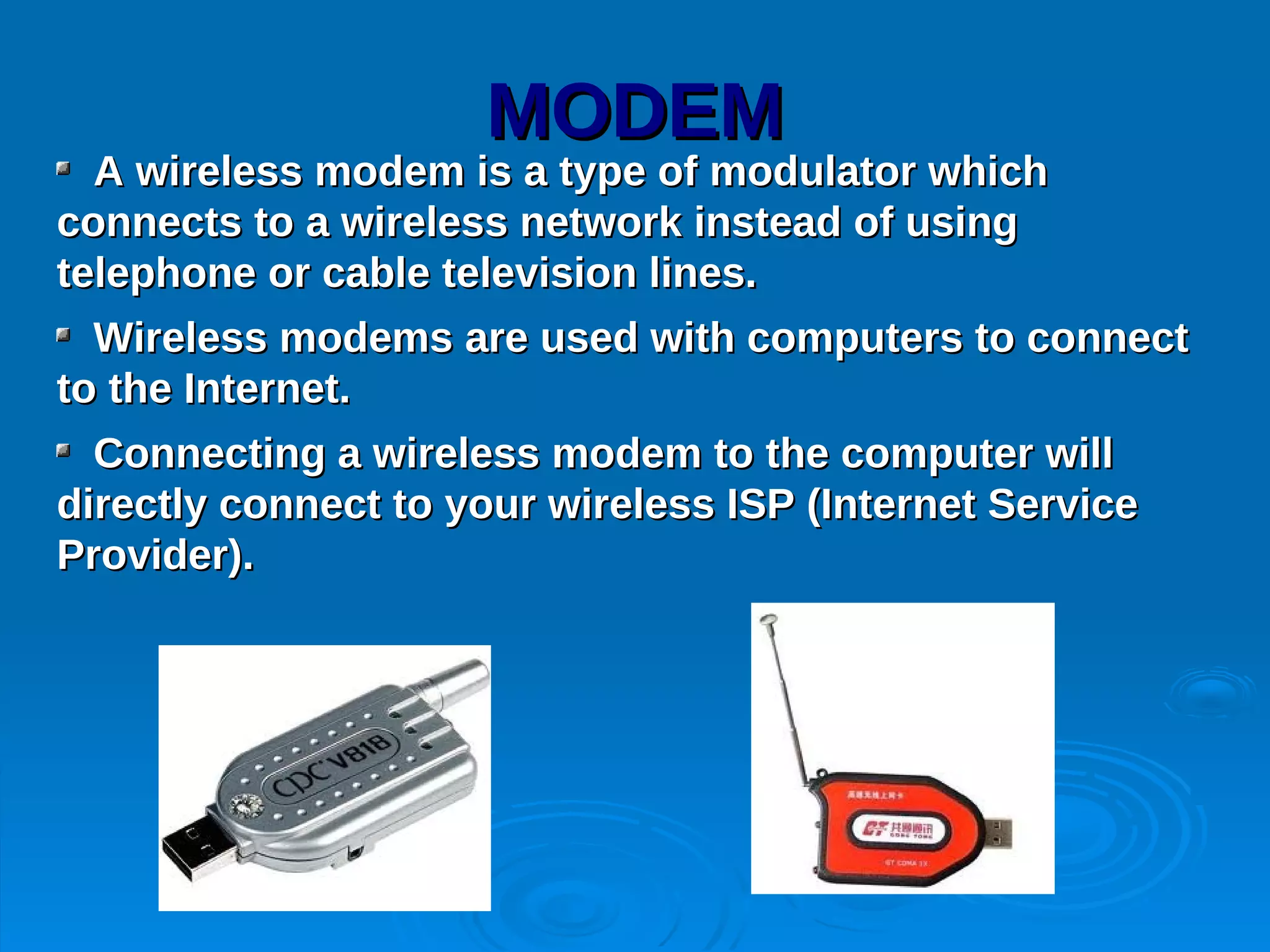 MODEM
  A wireless modem is a type of modulator which
connects to a wireless network instead of using
telephone or cable television lines.
  Wireless modems are used with computers to connect
to the Internet.
  Connecting a wireless modem to the computer will
directly connect to your wireless ISP (Internet Service
Provider).
 