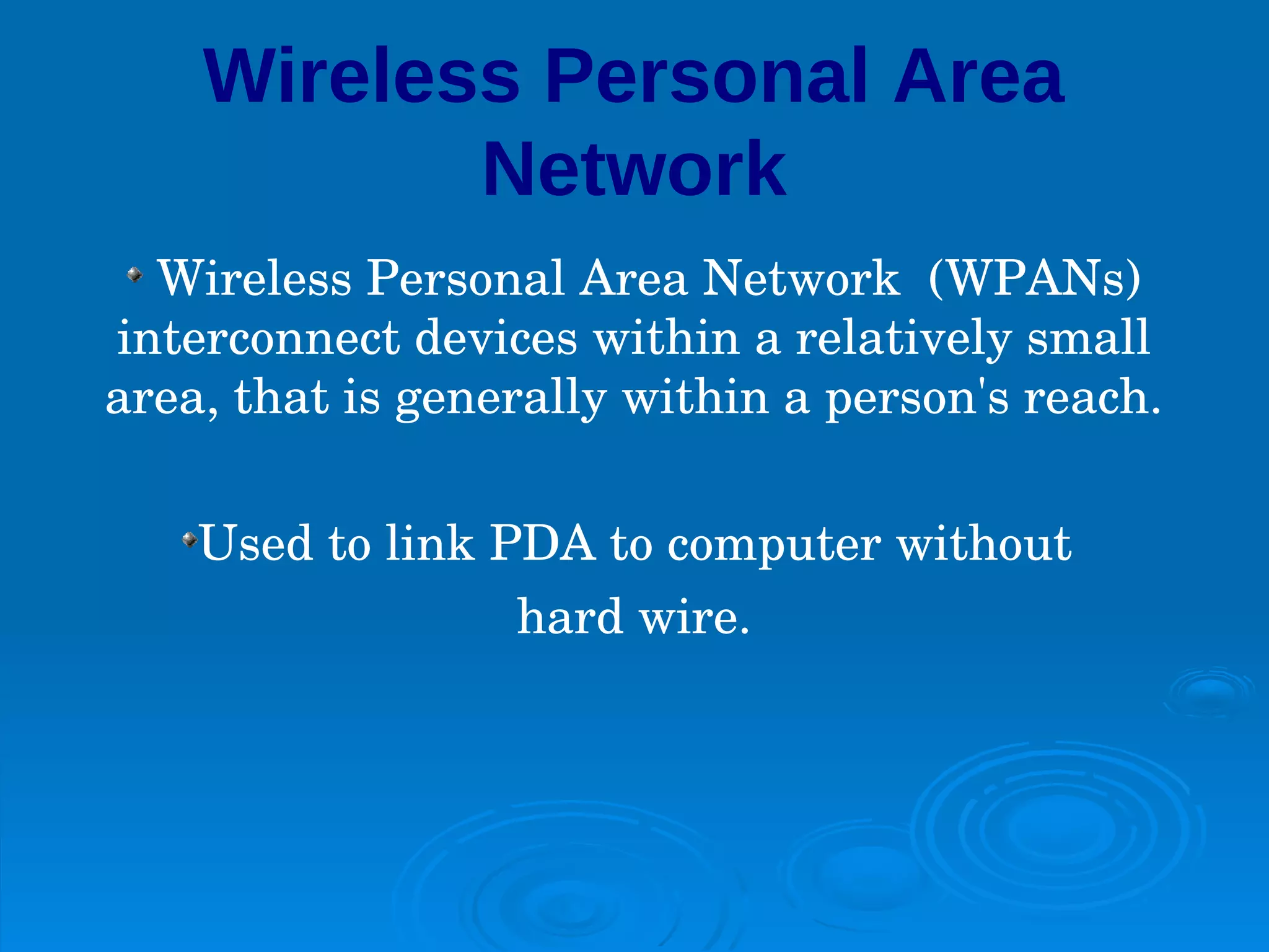 Wireless Personal Area
           Network
  Wireless Personal Area Network  (WPANs) 
interconnect devices within a relatively small 
area, that is generally within a person's reach.

    Used to link PDA to computer without 
                  hard wire.
 