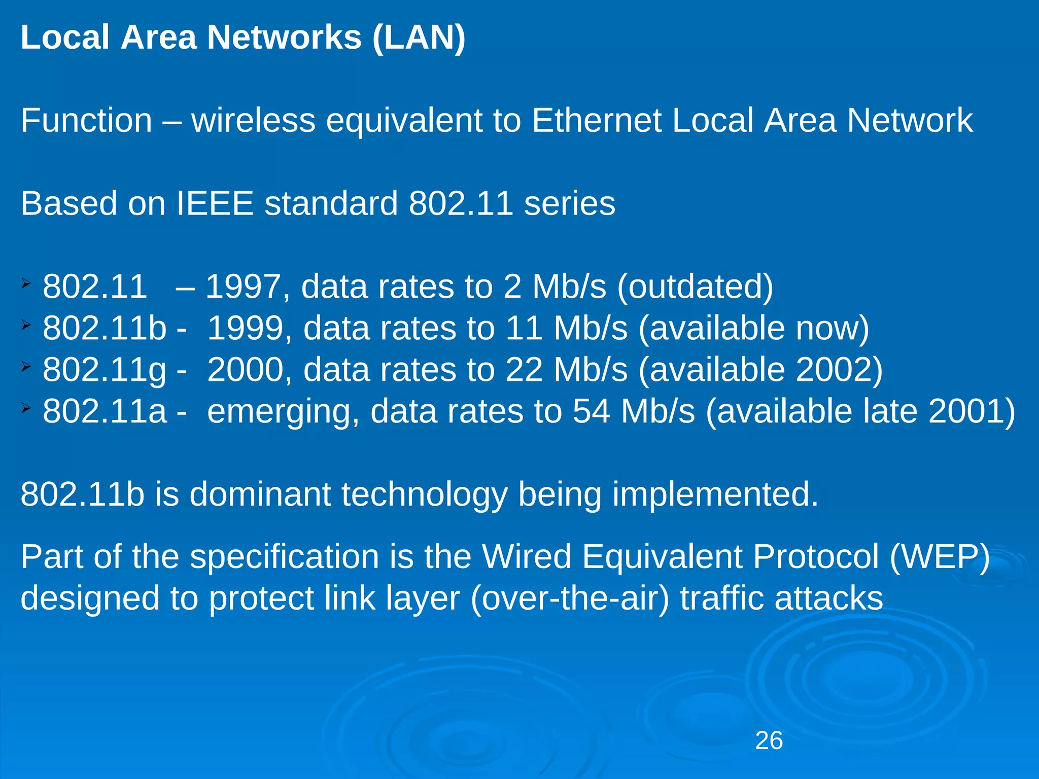 Local Area Networks (LAN)

Function – wireless equivalent to Ethernet Local Area Network

Based on IEEE standard 802.11 series


  802.11 – 1997, data rates to 2 Mb/s (outdated)

  802.11b - 1999, data rates to 11 Mb/s (available now)

  802.11g - 2000, data rates to 22 Mb/s (available 2002)

  802.11a - emerging, data rates to 54 Mb/s (available late 2001)

802.11b is dominant technology being implemented.
Part of the specification is the Wired Equivalent Protocol (WEP)
designed to protect link layer (over-the-air) traffic attacks



                                                26
 