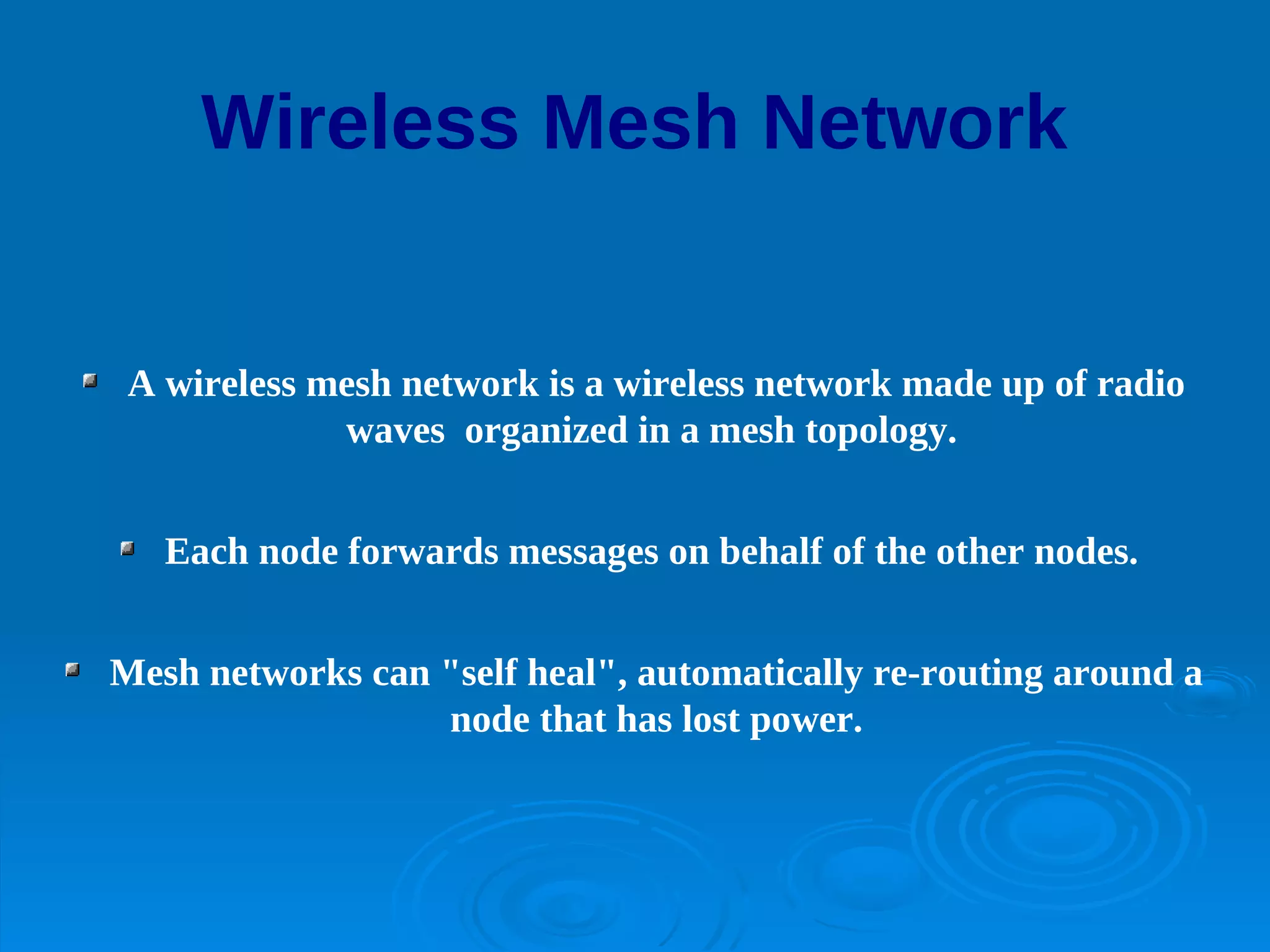 Wireless Mesh Network


 A wireless mesh network is a wireless network made up of radio
             waves organized in a mesh topology.


   Each node forwards messages on behalf of the other nodes.


Mesh networks can "self heal", automatically re-routing around a
                  node that has lost power.
 