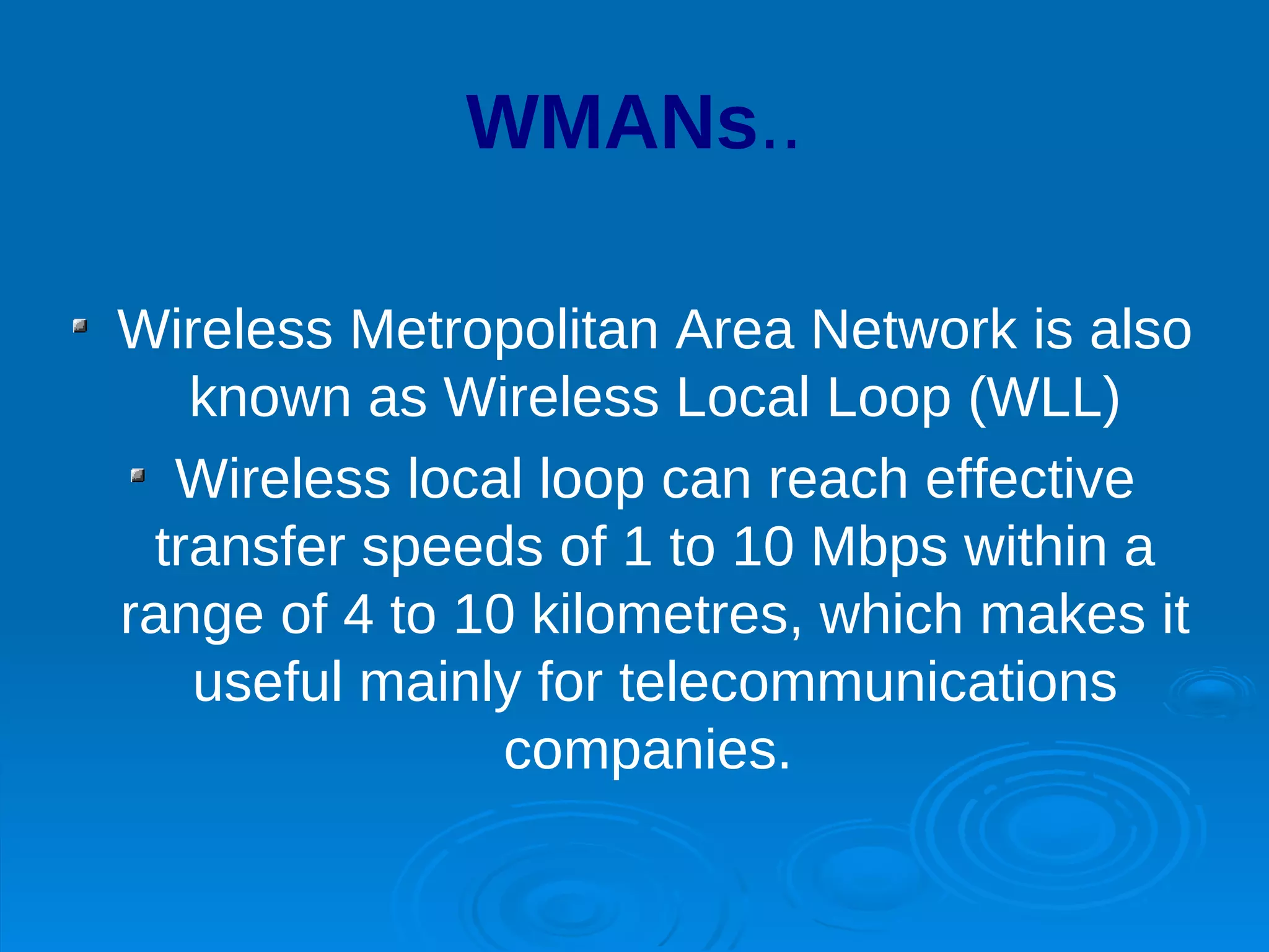 WMANs..

Wireless Metropolitan Area Network is also
   known as Wireless Local Loop (WLL)
  Wireless local loop can reach effective
 transfer speeds of 1 to 10 Mbps within a
range of 4 to 10 kilometres, which makes it
   useful mainly for telecommunications
                companies.
 