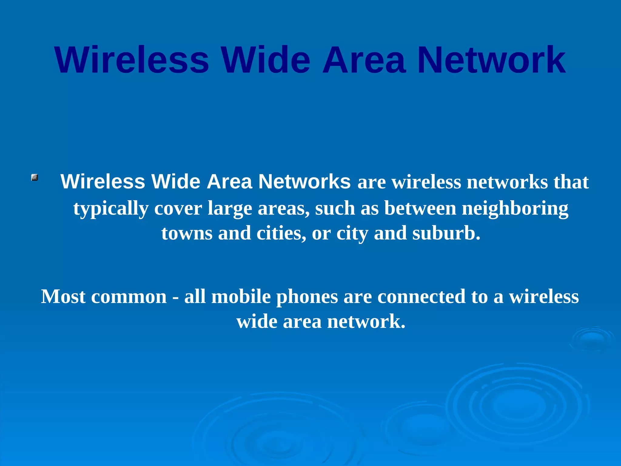 Wireless Wide Area Network


  Wireless Wide Area Networks are wireless networks that
   typically cover large areas, such as between neighboring
              towns and cities, or city and suburb.


Most common - all mobile phones are connected to a wireless
                    wide area network.
 