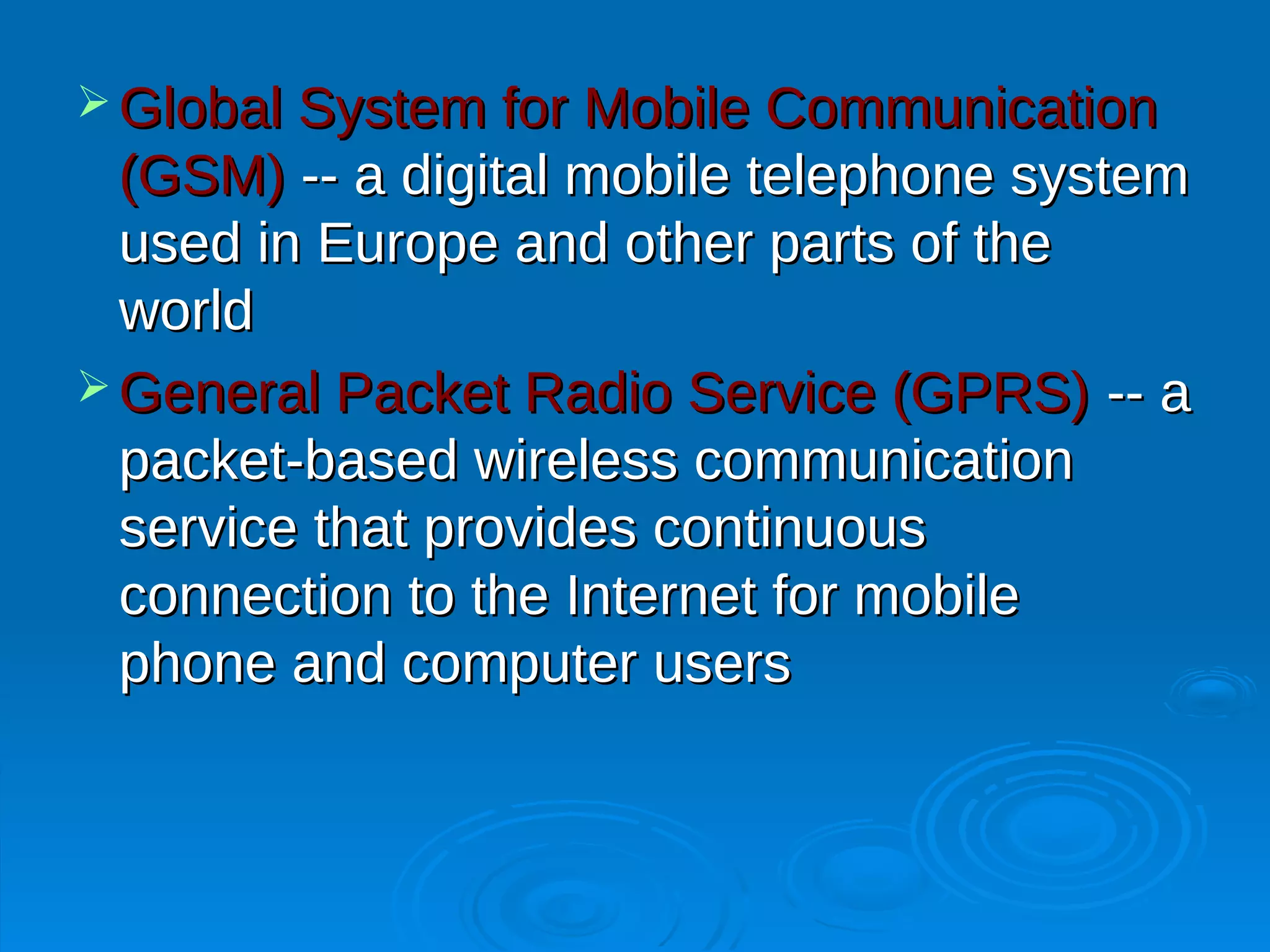  Global System for Mobile Communication
  (GSM) -- a digital mobile telephone system
  used in Europe and other parts of the
  world
 General Packet Radio Service (GPRS) -- a
  packet-based wireless communication
  service that provides continuous
  connection to the Internet for mobile
  phone and computer users
 