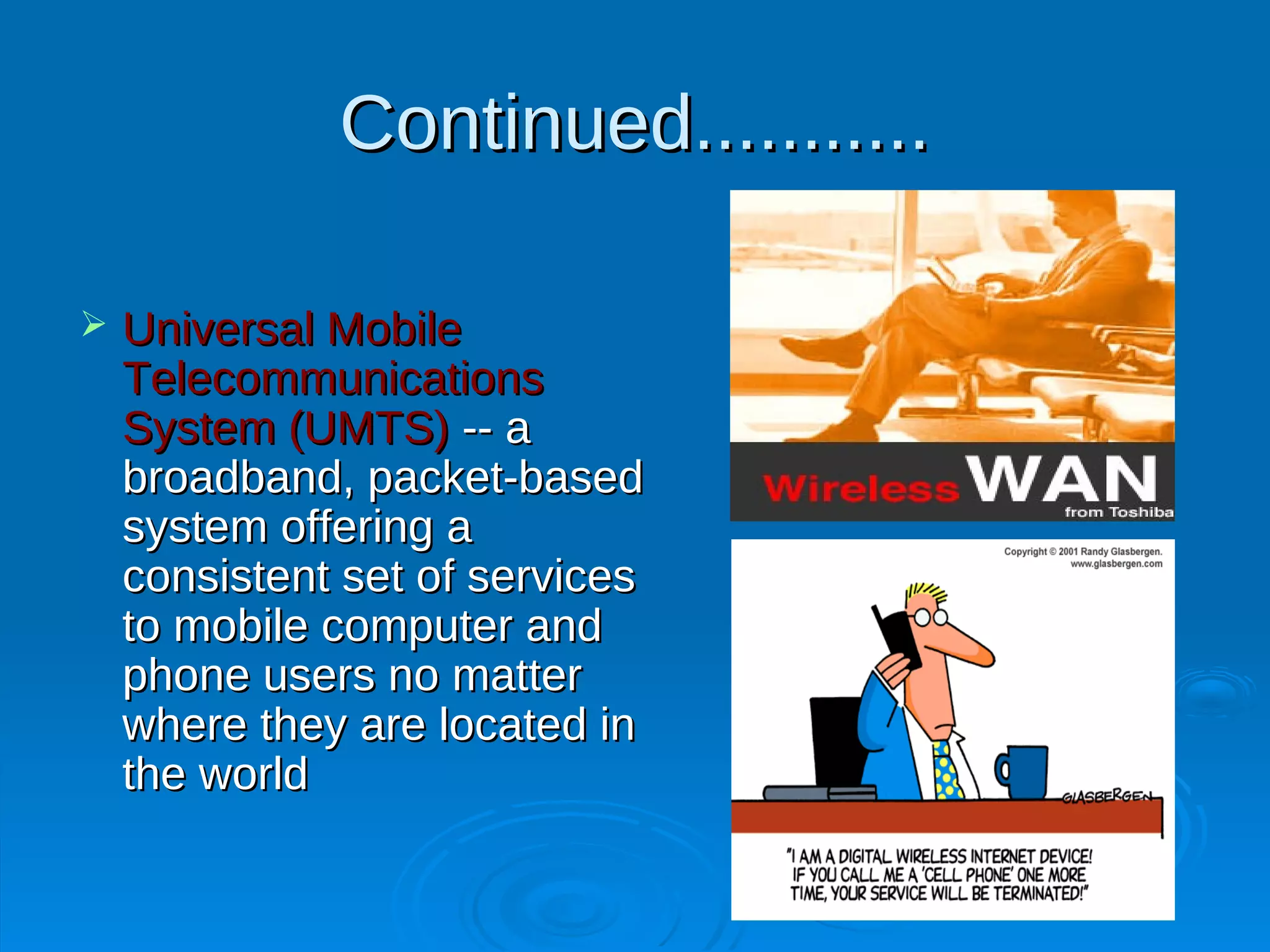 Continued...........

   Universal Mobile
    Telecommunications
    System (UMTS) -- a
    broadband, packet-based
    system offering a
    consistent set of services
    to mobile computer and
    phone users no matter
    where they are located in
    the world
 