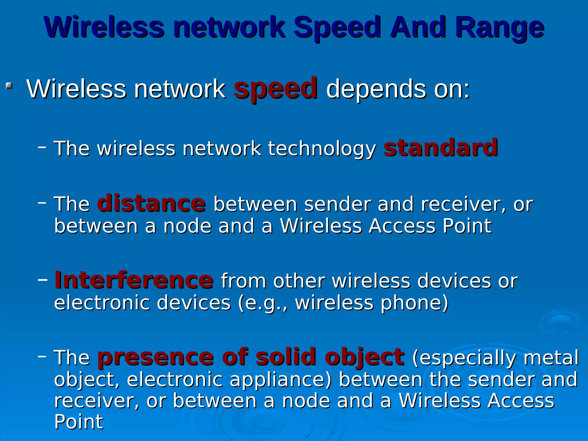 Wireless network Speed And Range

Wireless network speed depends on:

– The wireless network technology standard

– The distance between sender and receiver, or
  between a node and a Wireless Access Point

– Interference from other wireless devices or
  electronic devices (e.g., wireless phone)

– The presence of solid object (especially metal
  object, electronic appliance) between the sender and
  receiver, or between a node and a Wireless Access
  Point
 