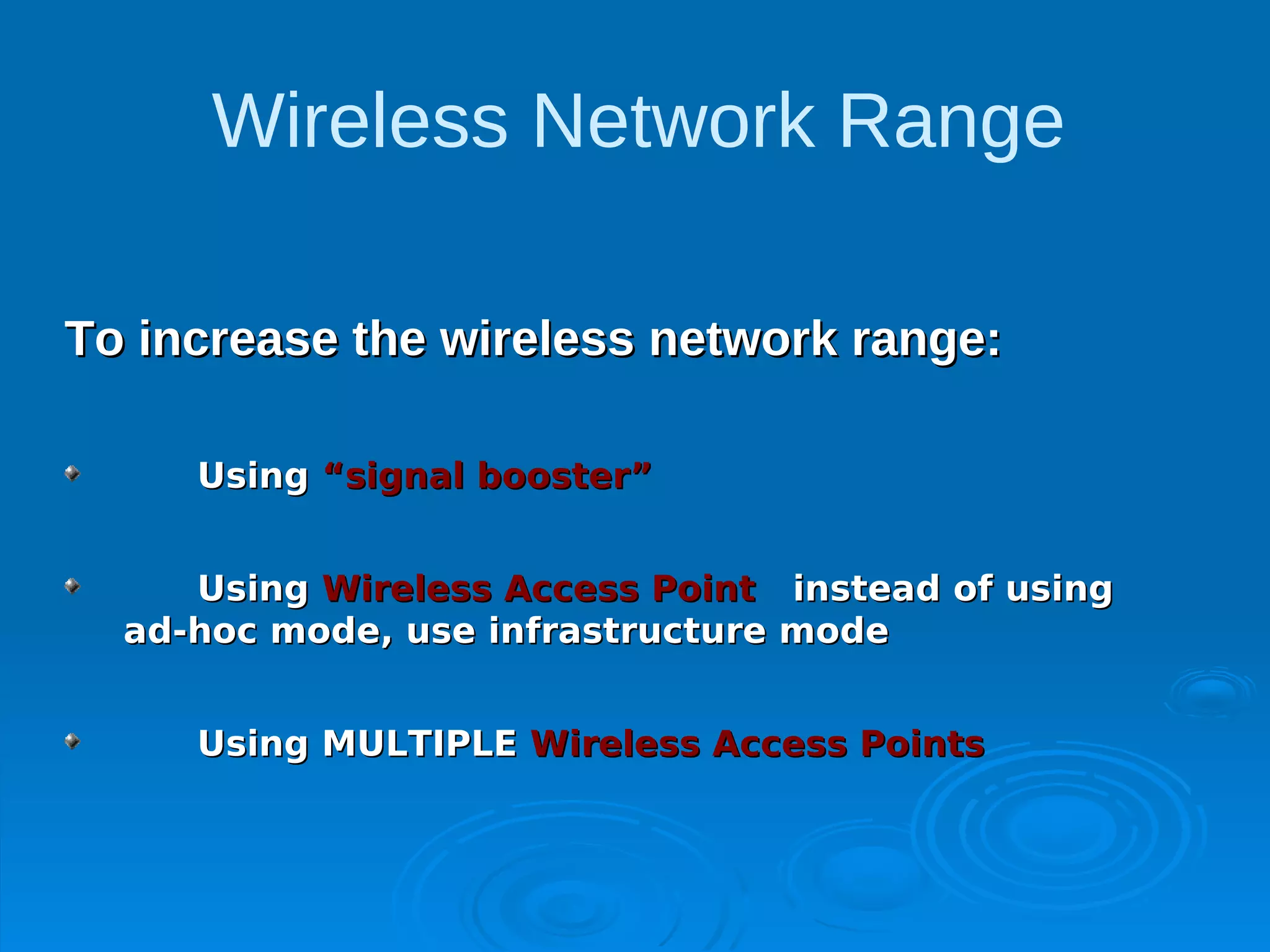 Wireless Network Range

To increase the wireless network range:

     Using “signal booster”


     Using Wireless Access Point instead of using
  ad-hoc mode, use infrastructure mode


     Using MULTIPLE Wireless Access Points
 