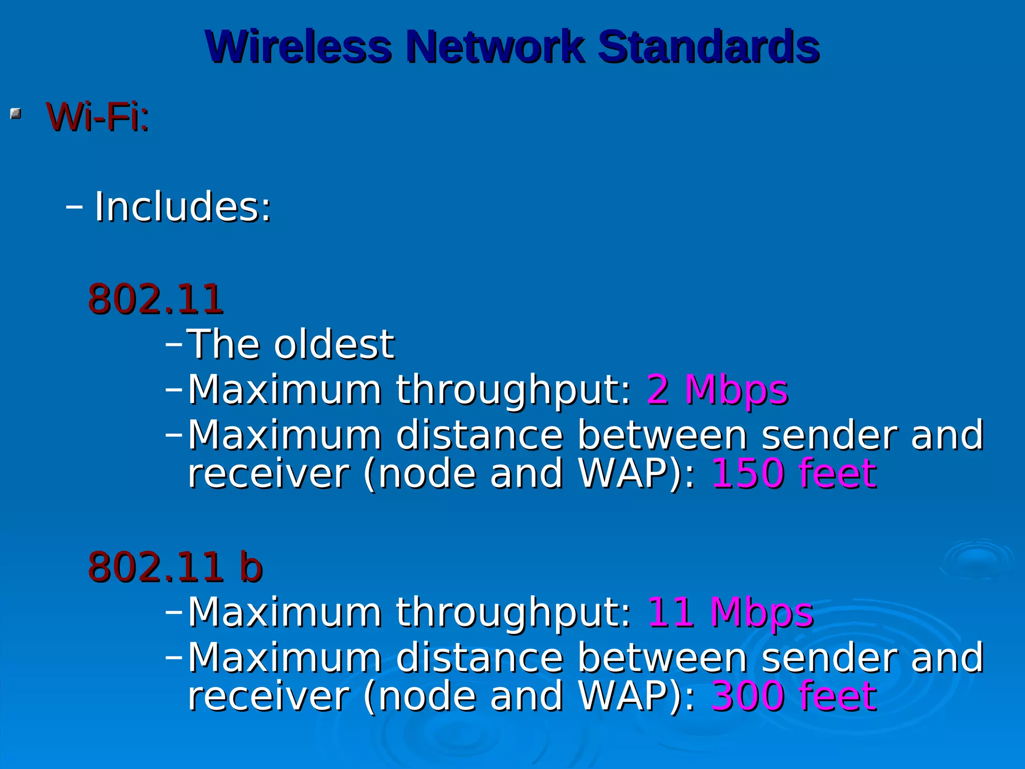 Wireless Network Standards
Wi-Fi:

 – Includes:

  802.11
     – The oldest
     – Maximum throughput: 2 Mbps
     – Maximum distance between sender and
       receiver (node and WAP): 150 feet

  802.11 b
     – Maximum throughput: 11 Mbps
     – Maximum distance between sender and
       receiver (node and WAP): 300 feet
 