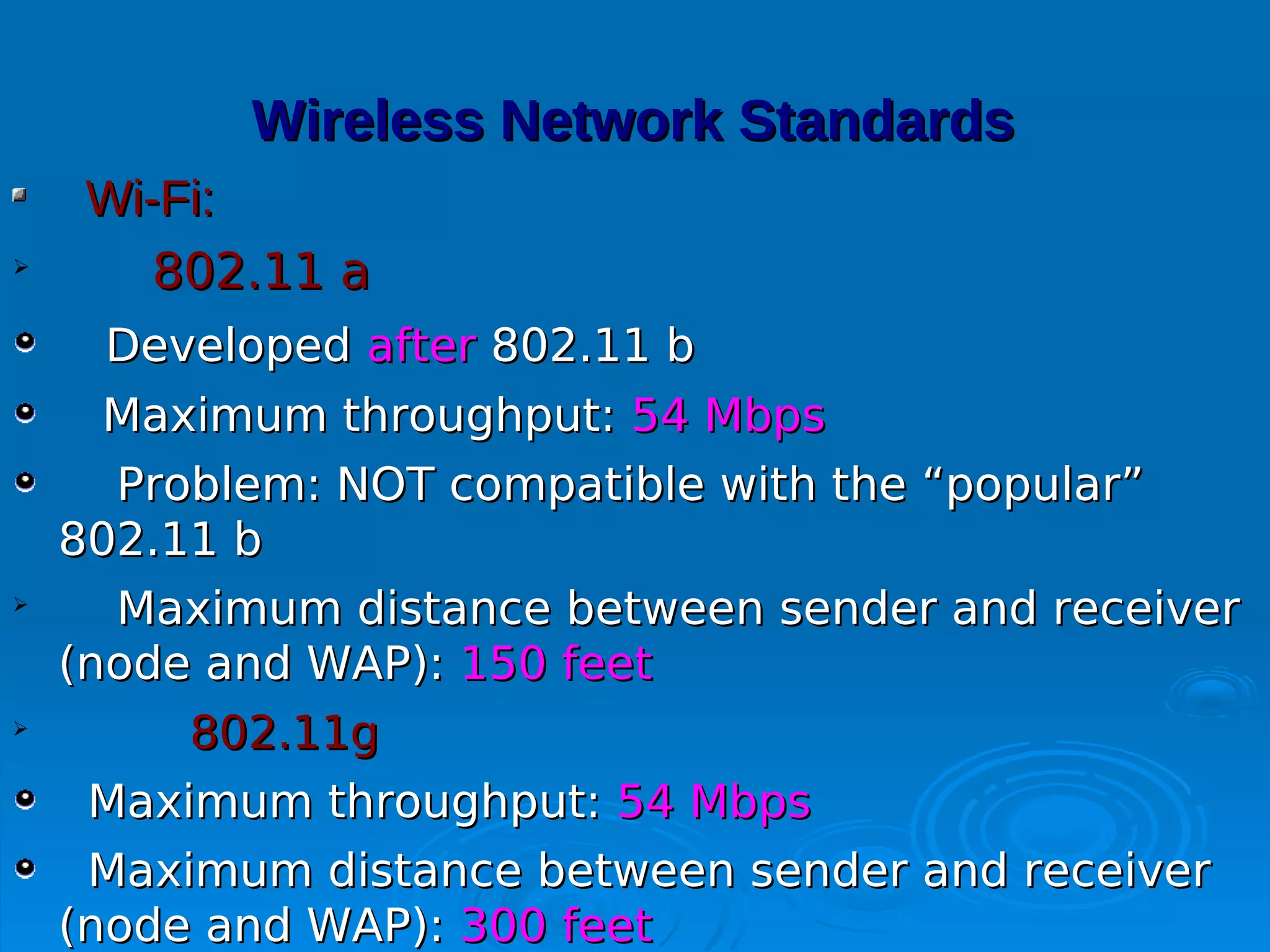 Wireless Network Standards
     Wi-Fi:

        802.11 a
     Developed after 802.11 b
     Maximum throughput: 54 Mbps
      Problem: NOT compatible with the “popular”
    802.11 b

      Maximum distance between sender and receiver
    (node and WAP): 150 feet

         802.11g
     Maximum throughput: 54 Mbps
     Maximum distance between sender and receiver
    (node and WAP): 300 feet
 