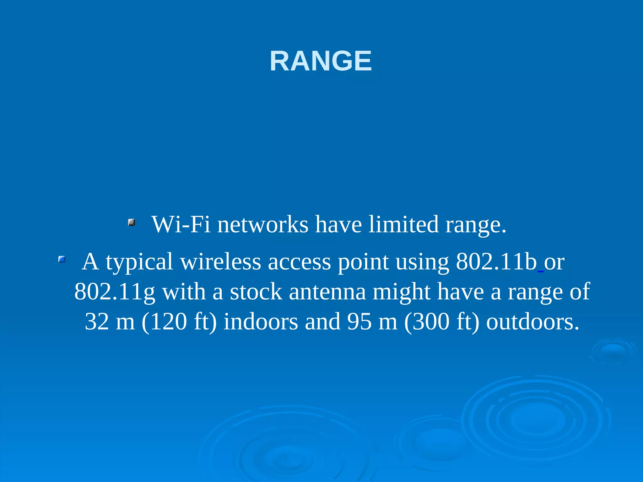 RANGE




        Wi-Fi networks have limited range.
 A typical wireless access point using 802.11b or
802.11g with a stock antenna might have a range of
 32 m (120 ft) indoors and 95 m (300 ft) outdoors.
 