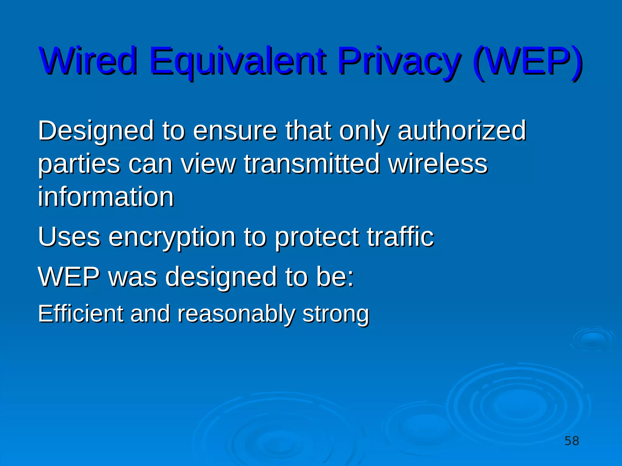 Wired Equivalent Privacy (WEP)
Designed to ensure that only authorized
parties can view transmitted wireless
information
Uses encryption to protect traffic
WEP was designed to be:
Efficient and reasonably strong




                                          58
 