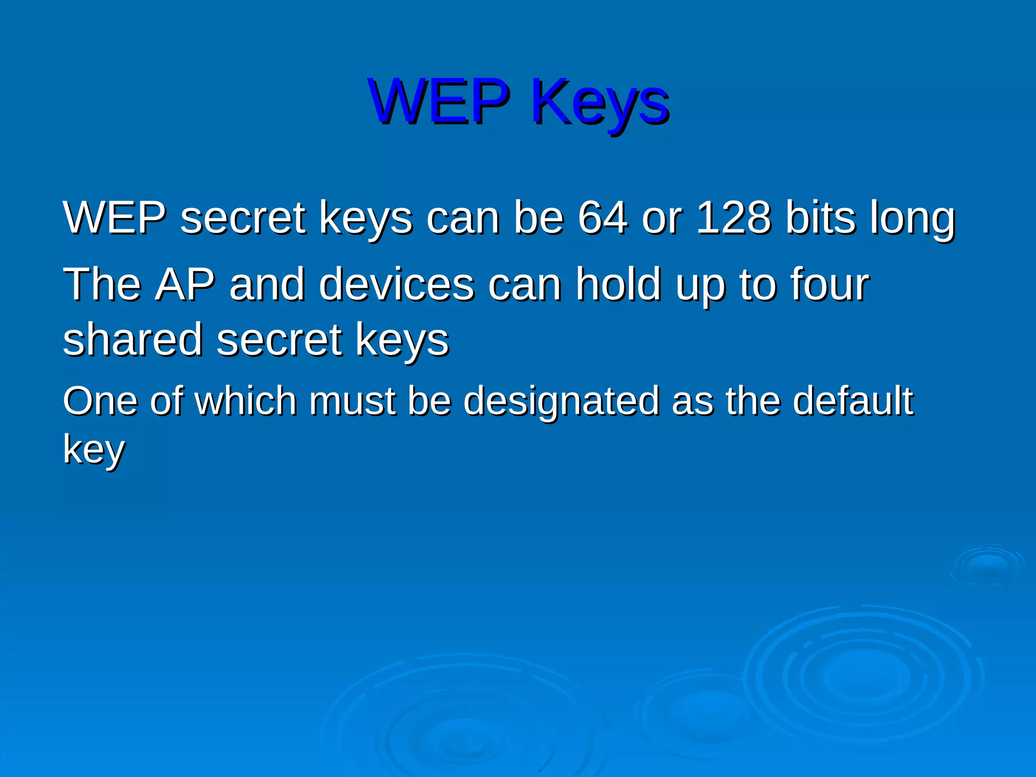 WEP Keys
WEP secret keys can be 64 or 128 bits long
The AP and devices can hold up to four
shared secret keys
One of which must be designated as the default
key
 