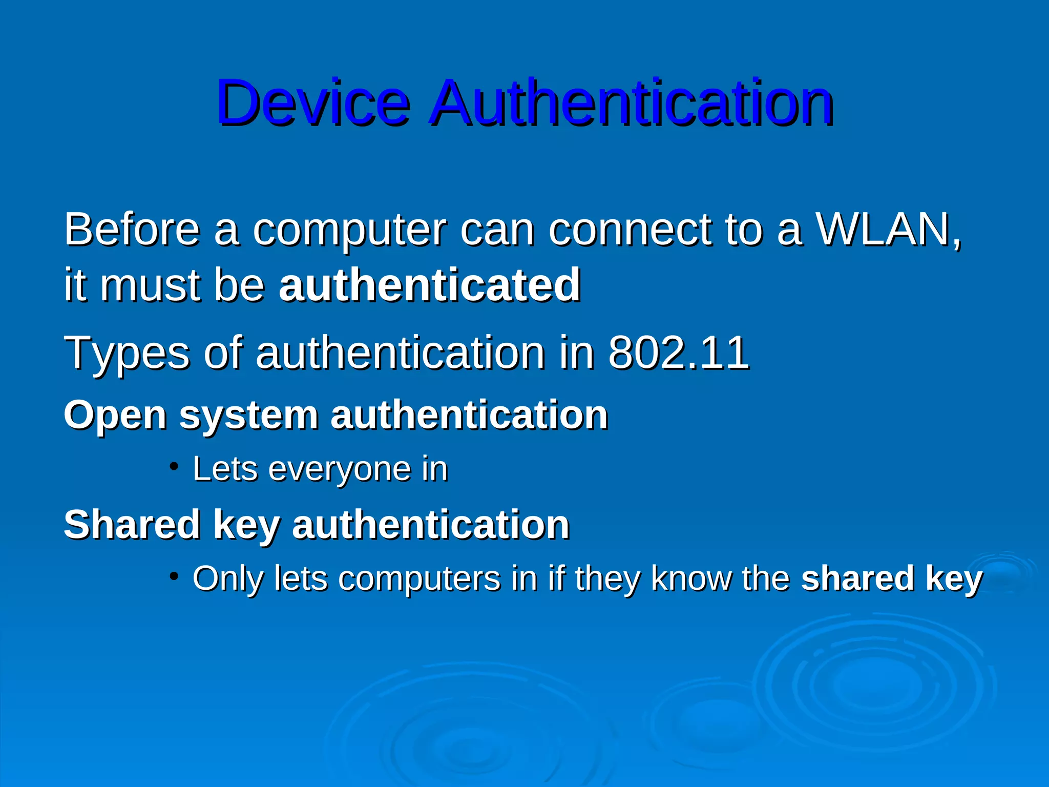 Device Authentication
Before a computer can connect to a WLAN,
it must be authenticated
Types of authentication in 802.11
Open system authentication
     • Lets everyone in
Shared key authentication
     • Only lets computers in if they know the shared key
 