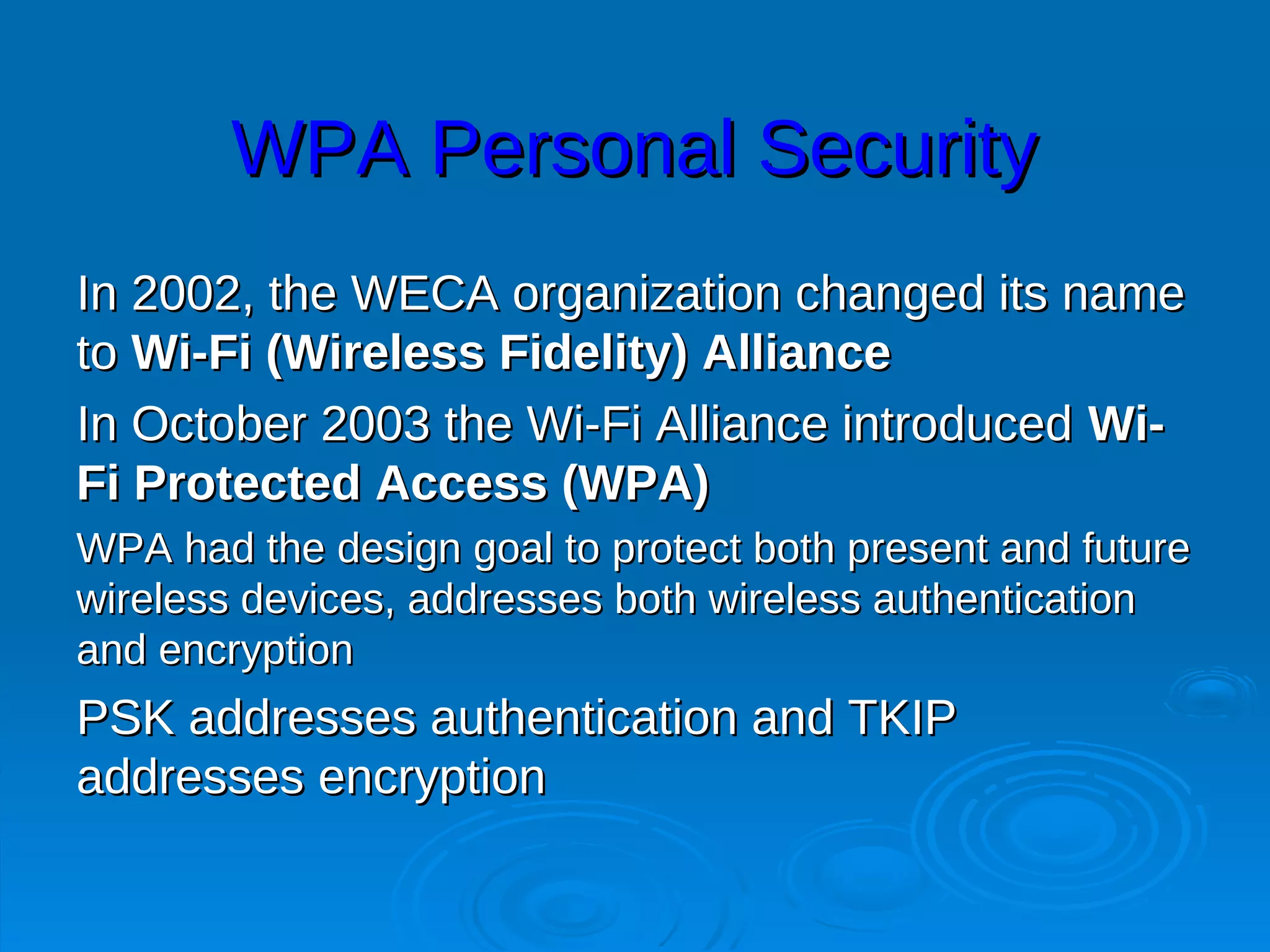 WPA Personal Security
In 2002, the WECA organization changed its name
to Wi-Fi (Wireless Fidelity) Alliance
In October 2003 the Wi-Fi Alliance introduced Wi-
Fi Protected Access (WPA)
WPA had the design goal to protect both present and future
wireless devices, addresses both wireless authentication
and encryption
PSK addresses authentication and TKIP
addresses encryption
 