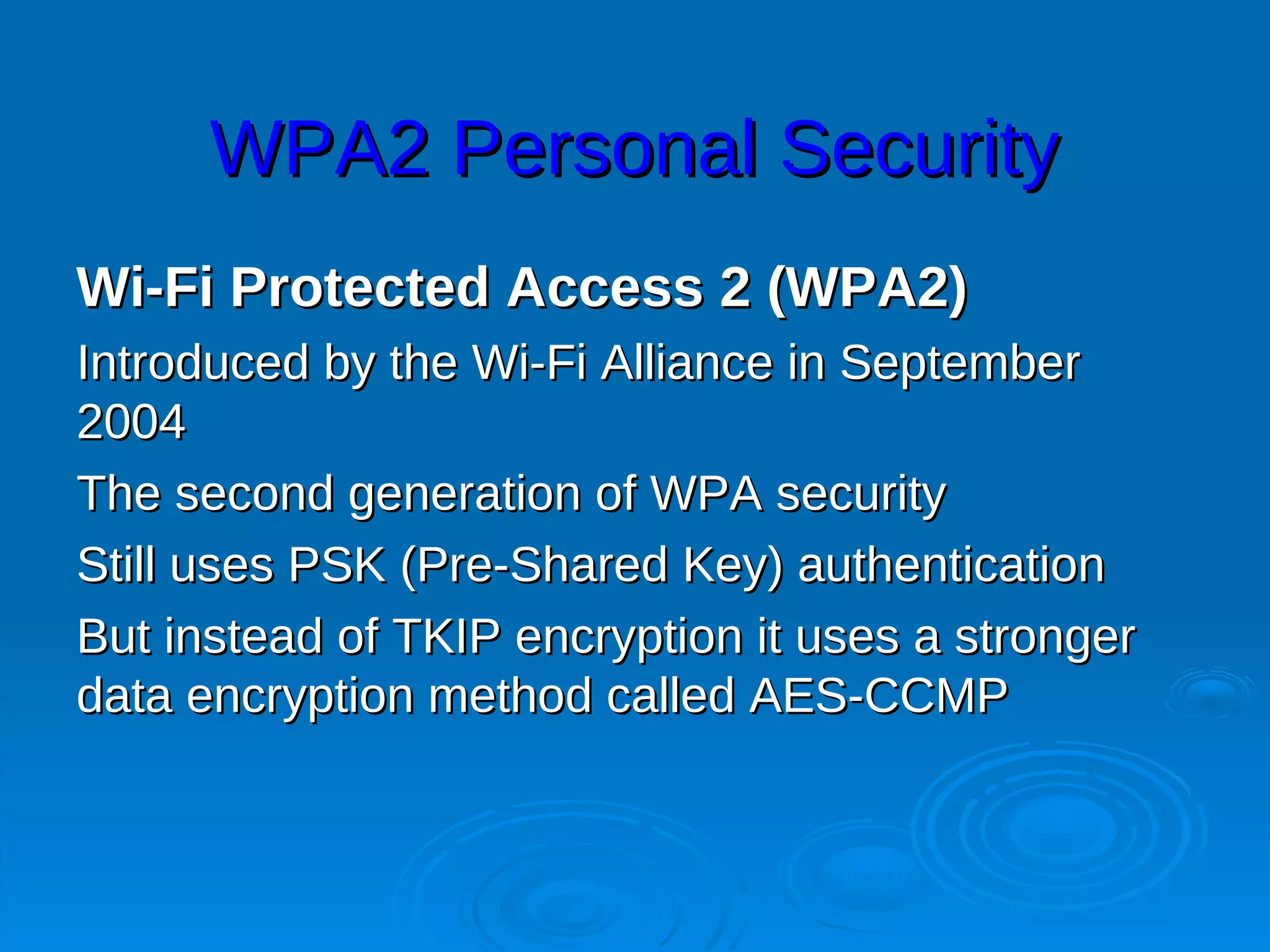 WPA2 Personal Security
Wi-Fi Protected Access 2 (WPA2)
Introduced by the Wi-Fi Alliance in September
2004
The second generation of WPA security
Still uses PSK (Pre-Shared Key) authentication
But instead of TKIP encryption it uses a stronger
data encryption method called AES-CCMP
 