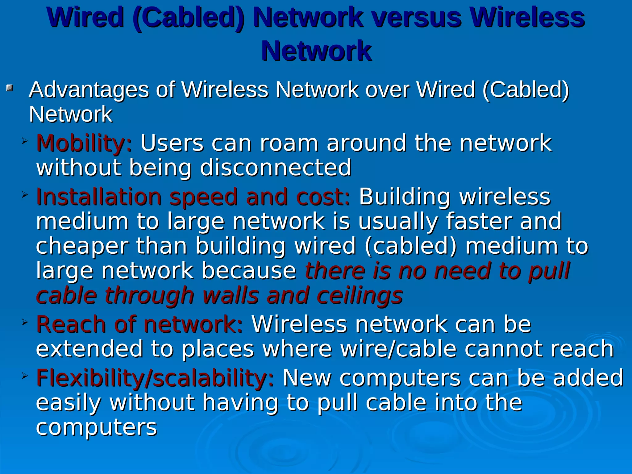 Wired (Cabled) Network versus Wireless
                 Network
 Advantages of Wireless Network over Wired (Cabled)
 Network

  Mobility: Users can roam around the network
  without being disconnected

  Installation speed and cost: Building wireless
  medium to large network is usually faster and
  cheaper than building wired (cabled) medium to
  large network because there is no need to pull
  cable through walls and ceilings

  Reach of network: Wireless network can be
  extended to places where wire/cable cannot reach

  Flexibility/scalability: New computers can be added
  easily without having to pull cable into the
  computers
 