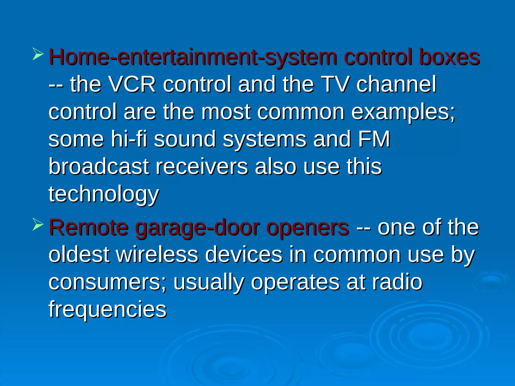 Home-entertainment-system control boxes
  -- the VCR control and the TV channel
  control are the most common examples;
  some hi-fi sound systems and FM
  broadcast receivers also use this
  technology
 Remote garage-door openers -- one of the
  oldest wireless devices in common use by
  consumers; usually operates at radio
  frequencies
 