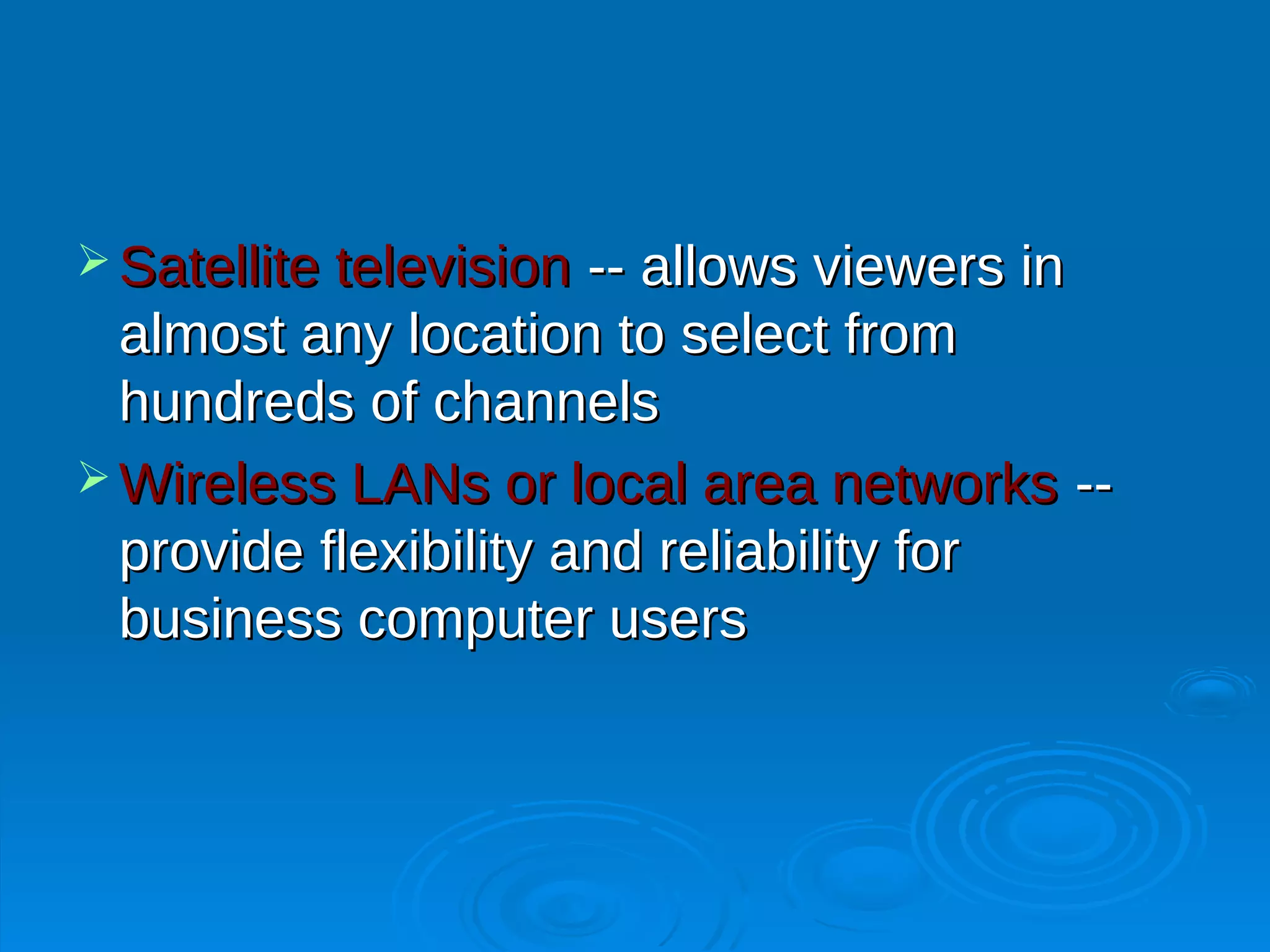 Satellite television -- allows viewers in
  almost any location to select from
  hundreds of channels
 Wireless LANs or local area networks --
  provide flexibility and reliability for
  business computer users
 