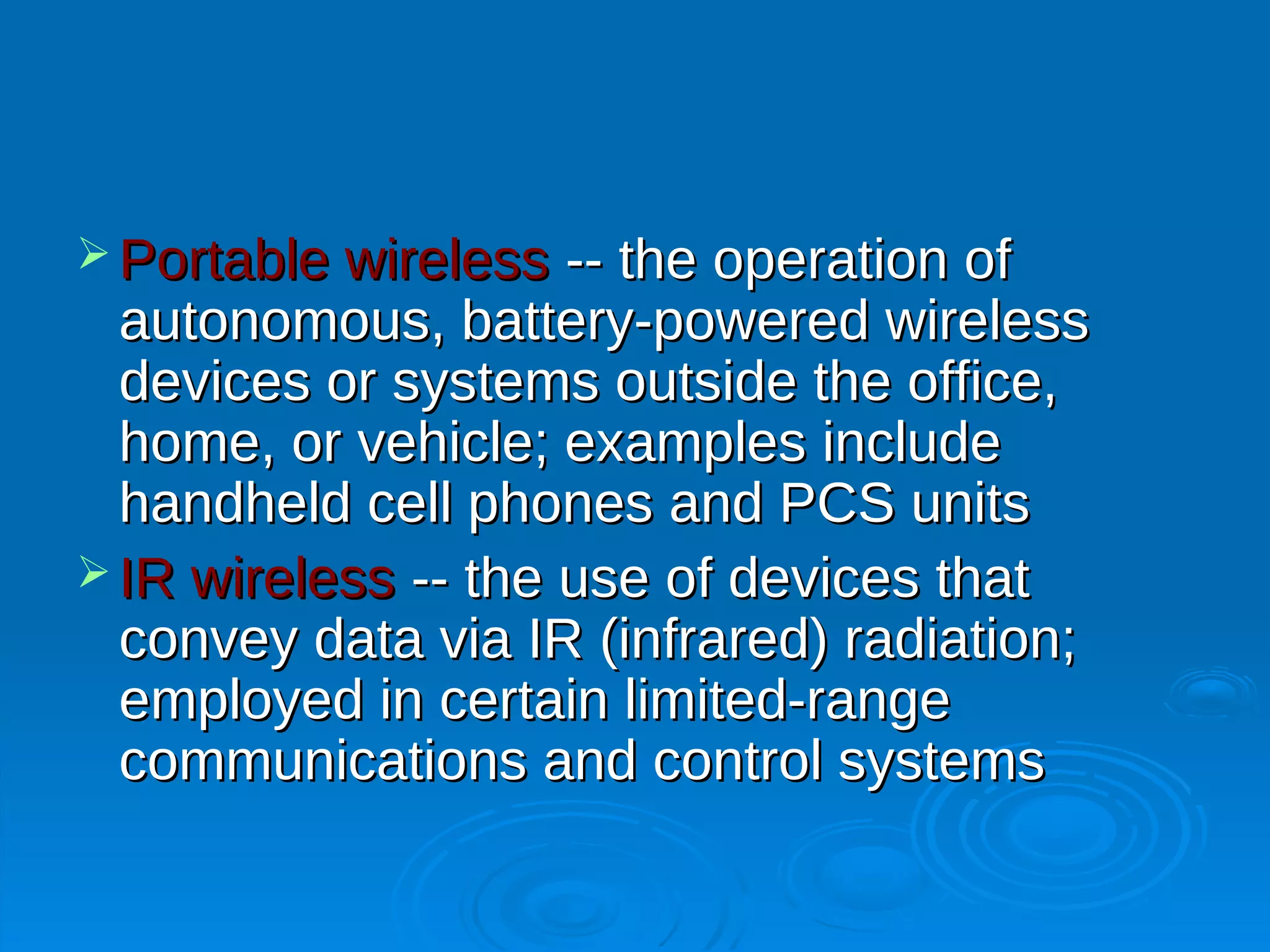  Portable wireless  -- the operation of
  autonomous, battery-powered wireless
  devices or systems outside the office,
  home, or vehicle; examples include
  handheld cell phones and PCS units
 IR wireless -- the use of devices that
  convey data via IR (infrared) radiation;
  employed in certain limited-range
  communications and control systems
 