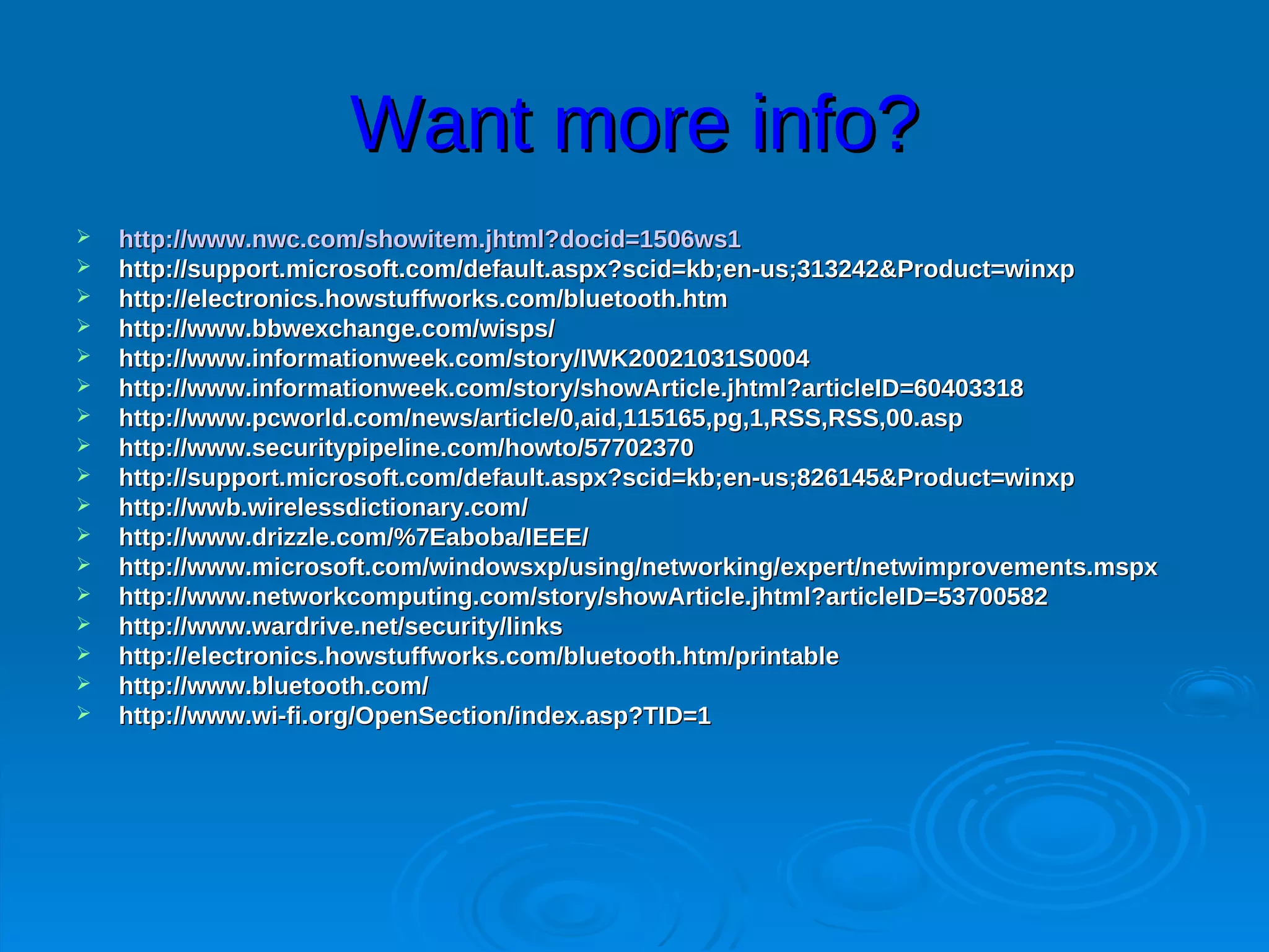 Want more info?
   http://www.nwc.com/showitem.jhtml?docid=1506ws1
   http://support.microsoft.com/default.aspx?scid=kb;en-us;313242&Product=winxp
   http://electronics.howstuffworks.com/bluetooth.htm
   http://www.bbwexchange.com/wisps/
   http://www.informationweek.com/story/IWK20021031S0004
   http://www.informationweek.com/story/showArticle.jhtml?articleID=60403318
   http://www.pcworld.com/news/article/0,aid,115165,pg,1,RSS,RSS,00.asp
   http://www.securitypipeline.com/howto/57702370
   http://support.microsoft.com/default.aspx?scid=kb;en-us;826145&Product=winxp
   http://wwb.wirelessdictionary.com/
   http://www.drizzle.com/%7Eaboba/IEEE/
   http://www.microsoft.com/windowsxp/using/networking/expert/netwimprovements.mspx
   http://www.networkcomputing.com/story/showArticle.jhtml?articleID=53700582
   http://www.wardrive.net/security/links
   http://electronics.howstuffworks.com/bluetooth.htm/printable
   http://www.bluetooth.com/
   http://www.wi-fi.org/OpenSection/index.asp?TID=1
 