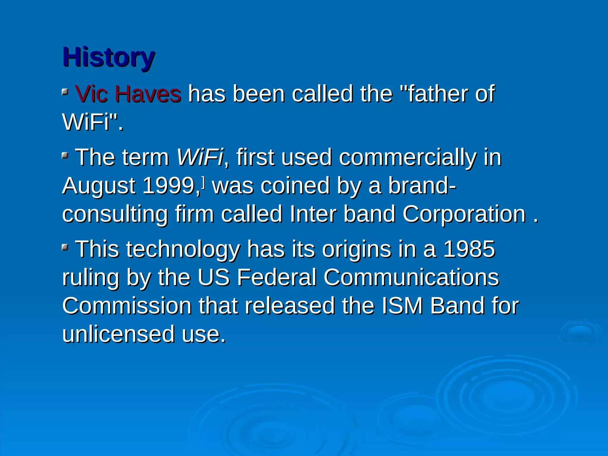 History
 Vic Haves has been called the "father of
WiFi".
 The term WiFi, first used commercially in
August 1999,] was coined by a brand-
consulting firm called Inter band Corporation .
 This technology has its origins in a 1985
ruling by the US Federal Communications
Commission that released the ISM Band for
unlicensed use.
 