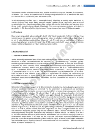 http://astonjournals.com/csj
3Chemical Sciences Journal, Vol. 2011: CSJ-46
The following certified reference materials were used for the validation purposes: Seronorm, Trace elements,
Serum level 1 (lot JL 4409). All disposable devices were rigorously clean before use by brief immersion in hot
concentrated nitric acid and rinsing twice whit distilled water.
Serum samples were obtained from 83 presumable healthy volunteers. All patients signed agreement for
selenium testing of their serum during systematic medical checkup. Clinical experiments were performed
according to the Ethics Committee provisions of the Institute of Preventive Medical Care and Toxicology at the
Clinical Health Institution Center (Skopje, Macedonia). The serum samples were collected whit plastic iv
cannula No. 24 (TIK, Slovenia) whit an injection valve. The samples were kept frozen (-18˚C) until analysis.
2.3. Procedures
Blood serum samples (500 L) were diluted 1+2 with 0.1% V/V nitric acid and 0.1% Triton X-100 and 10 µL
were introduced into graphite furnace whit appropriate volume of palladium modifier (1.2 g; 2 g; 2.4 g; 5
g and 10 g) and iridium modifier (0.1 g; 0.5 g and 1 g) . The calibration curves (4–60 µg mL-1
Se) were
prepared using human serum in nitric acid-Triton X-100 mixture spiked with known amount of selenium
standard solution and palladium or iridium solution as matrix modifier.
3. Results and Discussion
3.1. Selection of chemical modifier
Several preliminary experiments were carried out to select an efficient chemical modifier for the measurement
of selenium in serum. The modifiers tested are: palladium (10 g L
-1
) and iridium (1 g L
-1
) modifier. Typically,
relatively high pyrolysis temperatures could be used for selenium determination, so the action of the modifier
is to assist and ensure complete matrix mineralization and removal during the ashing step. The matrix
modifiers used in this work were Pd and Ir with optimal concentration of 500 µg mL
-1
for Pd modifier and 100
µg mL
-1
for Ir modifier. Different masses of modifiers were tested, for palladium (1.2 g; 2 g; 2.4 g; 5 g and
10 g) and for iridium (0.1 g; 0.5 g and 1 g). Best results yielded 10 g or palladium and 1 g of iridium.
From this point of view, palladium is very useful to its high efficiency at relatively low masses and good
performance in presence of organic mater. It was observed that in presence of palladium the nonspecific
absorbance signals were remarkably lower, than iridium; therefore this modifier was selected for all further
investigations.
3.2. GFAAS program optimization
Optimization of temperature program for Se determination by electrothermal atomic absorption spectrometry
in human blood serum samples was performed. For the optimization of pretreatment and atomization
temperatures, pyrolysis–atomization curves were constructed from serum sample previously spiked with 10 g
L-1
Se in the presence of palladium (10 g) and iridium (1 g) as most widely used modifiers for thermal
stabilization of selenium in ETAAS. The modifiers were applied through the autosampler directly into the
graphite furnace with a volume of 10 µL for 10 µL serum sample. Parameters of the drying step were carefully
optimized so as to ensure complete matrix decomposition and removal during this step. Ashing temperatures
(from 800 to 1200
o
C) and atomization temperatures (from 2000
o
C to 2700
o
C) were assayed by using wall
atomization (pyrolytically graphite coated graphite tubes). Effects of pyrolysis and atomization temperatures
and times on integrated absorbance for serum samples with Pd modifier are given in Fig. 1 and with iridium
modifier are given in Fig. 2. As it can be seen, the optimal pyrolysis temperature with Pd and Ir modifiers was
found to be 1100
o
C, wile the optimal atomization temperature was 2500
o
C using Pd modifier and 2600
o
C
with Ir modifier. The optimal pyrolysis ramp time was established to be 5 s and hold time was 32 s (the last 2 s
without argon flow). The optimal atomization ramp time was 1 s and hold time 3 s. The behavior of Pd and Ir
for thermal stabilization of selenium proved identical. Both modifiers ensured loss-free ashing up to 1100 o
C is
serum samples diluted with 0.1% V/V nitric acid and 0.1% Triton X-100. Lower atomization temperatures are
preferable in this case because of lower background absorption signals, as well as better shaped absorbance-
time profiles for selenium. Therefore palladium is recommended as efficient modifier for ETAAS determination
of total Se in serum samples [20-23].
 