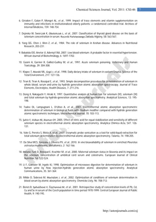 http://astonjournals.com/csj
7Chemical Sciences Journal, Vol. 2011: CSJ-46
6. Girodon F, Galan P, Monget AL, et al., 1999. Impact of trace elements and vitamin supplementation on
immunity and infections in institutionalized elderly patients: a randomized controlled trial. Archives of
Internal Medicine, 159: 748-754.
7. Dejneka W, Sworczak K, Obolończak L, et al., 2007. Classification of thyroid gland disease on the basis of
selenium concentration in serum. Roczniki Państwowego Zakladu Higieny, 58: 563-567.
8. Yang QG, Chen J, Wen Z, et al., 1984. The role of selenium in Keshan disease. Advances in Nutritional
Research, 203-231.
9. Babalola OO, Anetor JI, Adeniyi FAA, 2007. Low blood selenium: A probable factor in essential hypertension.
African Journal of Biotechnology, 6: 1697-1702.
10. Gasmi A, Garnier R, Galliot-Guilley M, et al., 1997. Acute selenium poisoning. Veterinary and Human
Toxicology, 39: 304-308.
11. Klapec T, Mandić ML, Grgić J, et al., 1998. Daily dietary intake of selenium in eastern Croatia. Science of the
Total Environment, 217: 127-136.
12. Tiran B, Tiran A, Rossipal E, et al., 1993. Simple decomposition procedure for determination of selenium in
whole blood, serum and urine by hydride generation atomic absorption spectroscopy. Journal of Trace
Elements, Electrolytes, Health Diseases, 7: 211-216.
13. Dong X, Nakaguchi Y, Hiraki K, 1997. Quantitative analysis of human hair for selenium (IV), selenium (VI)
and total selenium by hydride-generation atomic absorption spectrometry. Analytical Sciences, 13: 195-
198.
14. Tsalev DL, Lampugnani L, D’Ulivo A, et al., 2001. Electrothermal atomic absorption spectrometric
determination of selenium in biological fluids with rhodium modifier compared with hydride generation
atomic spectrometric techniques. Microchemical Journal, 70: 103-113.
15. Şahin F, Volkan M, Ataman OY, 2005. Effect of nitric acid for equal stabilization and sensitivity of different
selenium species in electrothermal atomic absorption spectrometry. Analytica Chimica Acta, 547: 126-
131.
16. Vale G, Pereira S, Mota A, et al., 2007. Enzymatic probe sonication as a tool for solid-liquid extraction for
total selenium determination by electrothermal atomic absorption spectrometry. Talanta, 74: 198-205.
17. Da Silva MCS, Naozuka J, Oliveira PV, et al., 2010. In vivo bioavailability of selenium in enriched Pleurotus
ostreatus mushrooms. Metallomics, 2: 162-166.
18. Mičetić-Turk D, Rossipal E, Krachler M, et al., 2000. Maternal selenium status in Slovenia and its impact on
the selenium concentration of umbilical cord serum and colostrums. European Journal of Clinical
Nutrition, 54: 522-524.
19. Li F, Goessler W, Irgolic KJ, 1998. Optimization of microwave digestion for determination of selenium in
human urine by flow injection-hydride generation atomic absorption spectrometry. Analytical
Communications, 35: 361-364.
20. Milde D, Šobrová M, Macháček J, et al., 2002. Optimization of conditions of selenium determination in
blood serum by atomic absorption spectrometry. Chemicke Listy, 96: 708-712.
21. Beneš B, Spěváčková V, Čejchanová M, et al., 2001. Retrospective study of concentration levels of Pb, Cd,
Cu and Se in serum of the Czech population in time period 1970-1999. Central European Journal of Public
Health, 9: 190-195.
 