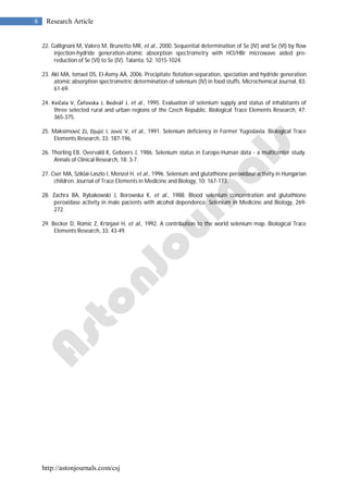 http://astonjournals.com/csj
8 Research Article
22. Gallignani M, Valero M, Brunetto MR, et al., 2000. Sequential determination of Se (IV) and Se (VI) by flow
injection-hydride generation-atomic absorption spectrometry with HCl/HBr microwave aided pre-
reduction of Se (VI) to Se (IV). Talanta, 52: 1015-1024.
23. Akl MA, Ismael DS, El-Asmy AA, 2006. Precipitate flotation-separation, speciation and hydride generation
atomic absorption spectrometric determination of selenium (IV) in food stuffs. Microchemical Journal, 83:
61-69.
24. Kvičala V, Čeřovska J, Bednář J, et al., 1995. Evaluation of selenium supply and status of inhabitants of
three selected rural and urban regions of the Czech Republic. Biological Trace Elements Research, 47:
365-375.
25. Maksimović ZJ, Djujić I, Jović V, et al., 1991. Selenium deficiency in Former Yugoslavia. Biological Trace
Elements Research, 33: 187-196.
26. Thorling EB, Overvald K, Geboers J, 1986. Selenium status in Europe-Human data - a multicenter study.
Annals of Clinical Research, 18: 3-7.
27. Cser MA, Sziklai-Laszlo I, Menzel H, et al., 1996. Selenium and glutathione peroxidase activity in Hungarian
children. Journal of Trace Elements in Medicine and Biology, 10: 167-173.
28. Zachra BA, Rybakowski J, Borowska K, et al., 1988. Blood selenium concentration and glutathione
peroxidase activity in male pacients with alcohol dependence. Selenium in Medicine and Biology, 269-
272.
29. Becker D, Romic Z, Kršnjavi H, et al., 1992. A contribution to the world selenium map. Biological Trace
Elements Research, 33: 43-49.
 