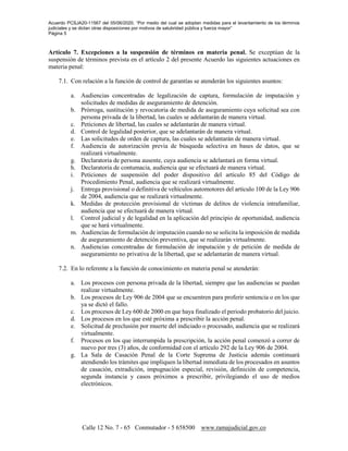 Acuerdo PCSJA20-11567 del 05/06/2020, “Por medio del cual se adoptan medidas para el levantamiento de los términos
judiciales y se dictan otras disposiciones por motivos de salubridad pública y fuerza mayor”
Página 5
Calle 12 No. 7 - 65 Conmutador - 5 658500 www.ramajudicial.gov.co
Artículo 7. Excepciones a la suspensión de términos en materia penal. Se exceptúan de la
suspensión de términos prevista en el artículo 2 del presente Acuerdo las siguientes actuaciones en
materia penal:
7.1. Con relación a la función de control de garantías se atenderán los siguientes asuntos:
a. Audiencias concentradas de legalización de captura, formulación de imputación y
solicitudes de medidas de aseguramiento de detención.
b. Prórroga, sustitución y revocatoria de medida de aseguramiento cuya solicitud sea con
persona privada de la libertad, las cuales se adelantarán de manera virtual.
c. Peticiones de libertad, las cuales se adelantarán de manera virtual.
d. Control de legalidad posterior, que se adelantarán de manera virtual.
e. Las solicitudes de orden de captura, las cuales se adelantarán de manera virtual.
f. Audiencia de autorización previa de búsqueda selectiva en bases de datos, que se
realizará virtualmente.
g. Declaratoria de persona ausente, cuya audiencia se adelantará en forma virtual.
h. Declaratoria de contumacia, audiencia que se efectuará de manera virtual.
i. Peticiones de suspensión del poder dispositivo del artículo 85 del Código de
Procedimiento Penal, audiencia que se realizará virtualmente.
j. Entrega provisional o definitiva de vehículos automotores del artículo 100 de la Ley 906
de 2004, audiencia que se realizará virtualmente.
k. Medidas de protección provisional de víctimas de delitos de violencia intrafamiliar,
audiencia que se efectuará de manera virtual.
l. Control judicial y de legalidad en la aplicación del principio de oportunidad, audiencia
que se hará virtualmente.
m. Audiencias de formulación de imputación cuando no se solicita la imposición de medida
de aseguramiento de detención preventiva, que se realizarán virtualmente.
n. Audiencias concentradas de formulación de imputación y de petición de medida de
aseguramiento no privativa de la libertad, que se adelantarán de manera virtual.
7.2. En lo referente a la función de conocimiento en materia penal se atenderán:
a. Los procesos con persona privada de la libertad, siempre que las audiencias se puedan
realizar virtualmente.
b. Los procesos de Ley 906 de 2004 que se encuentren para proferir sentencia o en los que
ya se dictó el fallo.
c. Los procesos de Ley 600 de 2000 en que haya finalizado el periodo probatorio del juicio.
d. Los procesos en los que esté próxima a prescribir la acción penal.
e. Solicitud de preclusión por muerte del indiciado o procesado, audiencia que se realizará
virtualmente.
f. Procesos en los que interrumpida la prescripción, la acción penal comenzó a correr de
nuevo por tres (3) años, de conformidad con el artículo 292 de la Ley 906 de 2004.
g. La Sala de Casación Penal de la Corte Suprema de Justicia además continuará
atendiendo los trámites que impliquen la libertad inmediata de los procesados en asuntos
de casación, extradición, impugnación especial, revisión, definición de competencia,
segunda instancia y casos próximos a prescribir, privilegiando el uso de medios
electrónicos.
 