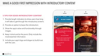 7
MAKE A GOOD FIRST IMPRESSION WITH INTRODUCTORY CONTENT
5 TIPS FOR GOOD INTRODUCTORY CONTENT
1. Provide length indicators to show users how long
it will take to get through the introductory screens.
2. Provide an option to leave the introduction.
3. Show the app’s value and functionality through
images.
4. Keep it short and to the point. Only include the
most essential information.
5. Include your app’s logo and slogan to build trust
with the user.
 