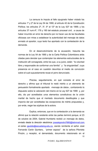 La censura le imputa al fallo opugnado haber violado los
artículos 1º y 2º de la Ley 54 de 1990; el artículo 42 de la Constitución
Política; los artículos 2º, 3º, 5º al 12º de la Ley 527 de 1999; y los
artículos 37 num.4º, 179 y 180 del estatuto procesal civil, a causa de
haber incurrido en error de derecho por no hacer uso de las facultades
oficiosas con miras a establecer la autenticidad del mensaje de datos
enviado al opositor, cuyo texto fue aportado con la contestación de la
demanda.
En el desenvolvimiento de la acusación, trasunta las
normas de la Ley 54 de 1990 y de la Carta Política Colombiana atrás
citadas para denotar que contemplan los elementos estructurales de la
institución allí consagrada, entre los que, a su juicio, están “la voluntad
libre y responsable de conformar una familia” y “la singularidad”, cuya
presencia en el caso en cuestión desvirtúa el medio de convicción
sobre el cual supuestamente recae el yerro denunciado.
Precisa, seguidamente, en qué consiste el error de
derecho y afirma que el tribunal le restó mérito a un elemento de
persuasión formalmente aportado -mensaje de datos-, contrariando lo
dispuesto sobre la valoración del mismo en la Ley 527 de 1999 y, por
ello, dio por acreditados unos elementos constitutivos de la unión
marital de hecho que el mentado documento desdibujaba y que
imponía dar por acreditadas las excepciones de mérito propuestas y,
por ende, negar las súplicas de la actora.
Explica, entonces, que en la contestación a la demanda se
afirmó que la relación existente entre las partes terminó porque, el 23
de octubre de 2004, Gabriel Humberto recibió un mensaje de datos,
enviado desde la dirección electrónica josealejandro7880@latinmail.com
al correo gpulido@escuelaing.edu.co, siendo remitente el señor José
Fernando Cerón Quintero,

“primer esposo”

de la señora Pilonieta

Pinzón, y receptor, el demandado, documento relacionado en el
10
P.O.M.C. Exp.2004 01074 01

 