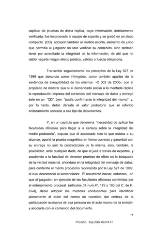 capítulo de pruebas de dicha replica, cuya información, debidamente
verificada, fue incorporada al equipo de soporte y se grabó en un disco
compacto (CD) adosado también al aludido escrito, elemento de juicio
que permitía al juzgador no solo verificar su contenido, sino también
tener por acreditada la integridad de la información, de ahí que no
debió negarle ningún efecto jurídico, validez o fuerza obligatoria.
Transcribe seguidamente los preceptos de la Ley 527 de
1999 que denuncia como infringidos, como también apartes de la
sentencia de exequibilidad de los mismos -C 662 de 2000-, con el
propósito de mostrar que si el demandado adosó a la mentada réplica
la reproducción impresa del contenido del mensaje de datos y entregó
éste en un “CD”, bien “podía confirmarse la integridad del mismo” y,
por lo tanto, debió dársele el valor probatorio que el referido
ordenamiento concede a ese tipo de documentos.
Y, en un capítulo que denomina “necesidad de aplicar las
facultades oficiosas para llegar a la certeza sobre la integridad del
medio probatorio”, expuso que el accionado hizo lo que estaba a su
alcance, aportó la prueba magnética en forma correcta y garantizó con
su entrega no sólo la contradicción de la misma, sino, también, la
posibilidad, ante cualquier duda, de que el juez a través de expertos, y
acudiendo a la facultad de decretar pruebas de oficio en la búsqueda
de la verdad material, ahondara en la integridad del mensaje de datos,
para conferirle el mérito probatorio reconocido por la Ley 527 de 1999,
el cual desconoció el sentenciador. El recurrente insiste, entonces, en
que el juzgador, en ejercicio de las facultades oficiosas conferidas por
el ordenamiento procesal (artículos 37 num.4º, 179 y 180 del C. de P.
Civil), debió adoptar las medidas conducentes para identificar
plenamente al autor del correo en cuestión, dar certeza de la
participación exclusiva de esa persona en el acto mismo de la emisión
y asociarla con el contenido del documento.
11
P.O.M.C. Exp.2004 01074 01

 