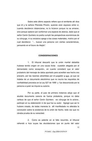 Sobre este último aspecto refiere que el remitente allí dice
que él y la señora Pilonieta Pinzón, quienes eran esposos entre sí,
cuando decidieron distanciarse, no lo hicieron porque no se amaran,
sino porque optaron por conformar una especie de alianza, dado que el
señor Cerón Quintero no podía cumplir las perspectivas económicas de
su cónyuge, ni su excesivo apego a las cosas materiales, motivo por el
cual decidieron “… buscar una persona con ciertas características,
pensando en el futuro de Alejito”.

CONSIDERACIONES
1.

El tribunal descartó que la unión marital debatida

hubiese tenido origen en una causa ilícita -cuestión alegada por el
demandado como excepción-, en cuanto consideró que el valor
probatorio del mensaje de datos aportado para acreditar ese hecho era
precario, por las razones advertidas por el juzgador a quo, ya que se
trataba de un documento electrónico que no reunía los requisitos de
confiabilidad previstos en la Ley 527 de 1999 y fue desconocido por la
persona a quien se imputa su autoría.
Por su parte, el juez de primera instancia adujo que el
aludido documento carecía de fuerza probatoria, porque no daba
certeza de que el señor Cerón Quintero -ex cónyuge de la actora-,
participó en su elaboración ni de que fue su autor. Agregó que así lo
hubiere creado, de todas maneras lo allí manifestado no alteraba la
conclusión sobre la existencia de la unión de hecho, toda vez que no
obraba prueba de su veracidad.
2.

Como es patente en el fallo recurrido, el tribunal

refrendó e hizo suyas las elucidaciones que en punto del valor
12
P.O.M.C. Exp.2004 01074 01

 