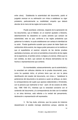 entre otros).

Establecida la autenticidad del documento, podrá el

juzgador avanzar en su estimación con miras a establecer su vigor
probatorio, particularmente su credibilidad, empeño que deberá
abordar de la mano de las reglas de la sana crítica.
Puede acontecer, entonces, respecto de la apreciación de
los documentos, que el fallador, en un examen ajustado a Derecho,
delanteramente los desestime en cuanto advierta que carecen de
autenticidad, esto es que, conforme a las reglas probatorias que
gobiernan la materia, no pudo establecerse con certeza la identidad de
su autor. Puede igualmente suceder que a pesar de haber fijado con
certidumbre dicha autoría, les niegue poder persuasivo en la medida en
que al supeditarlos al examen conjunto de las demás pruebas
aportadas al proceso, así como al someterlos al escrutinio de las reglas
de la experiencia, el sentido común, la lógica y la ciencia, infiera que no
son creíbles, es decir, que carecen de eficacia demostrativa de los
hechos o representaciones que contiene.
Es incontestable, subsecuentemente, que la autenticidad y
la veracidad son atributos distintos de la prueba documental, pues,
como ha quedado dicho, el primero tiene que ver con la plena
identificación del creador del documento, con miras a “establecer la
pertenencia del documento a la persona a quien se atribuye, es decir,
la correspondencia del sujeto que aparece elaborándolo o firmándolo,
con la persona que realmente lo hizo” (sent. 20 de octubre de 2005,
exp. 1996 1540 01), mientras que la veracidad concierne con el
contenido del documento y la correspondencia de éste con la realidad
o, en otros términos, está referida a la verdad del pensamiento,
declaración o representación allí expresados.
3. No hay duda, entonces, que los jueces de instancia
desestimaron el aludido mensaje electrónico porque, además de
14
P.O.M.C. Exp.2004 01074 01

 
