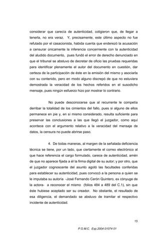 considerar que carecía de autenticidad, coligieron que, de llegar a
tenerla, no era veraz.

Y, precisamente, este último aspecto no fue

refutado por el casacionista, habida cuenta que enderezó la acusación
a censurar únicamente la inferencia concerniente con la autenticidad
del aludido documento, pues fundó el error de derecho denunciado en
que el tribunal se abstuvo de decretar de oficio las pruebas requeridas
para identificar plenamente el autor del documento en cuestión, dar
certeza de la participación de éste en la emisión del mismo y asociarla
con su contenido, pero en modo alguno discrepó de que no estuviera
demostrada la veracidad de los hechos referidos en el susodicho
mensaje, pues ningún esfuerzo hizo por mostrar lo contrario.
No puede desconocerse que al recurrente le competía
derribar la totalidad de los cimientos del fallo, pues si alguno de ellos
permanece en pie y, en sí mismo considerado, resulta suficiente para
preservar las conclusiones a las que llegó el juzgador, como aquí
acontece con el argumento relativo a la veracidad del mensaje de
datos, la censura no puede abrirse paso.
4. De todas maneras, al margen de la señalada deficiencia
técnica se tiene, por un lado, que ciertamente el correo electrónico al
que hace referencia el cargo formulado, carece de autenticidad, amén
de que no aparece fijada a él la firma digital de su autor; y por otro, que
el juzgador cognoscente del asunto agotó las facultades conferidas
para establecer su autenticidad, pues convocó a la persona a quien se
le imputaba su autoría -José Fernando Cerón Quintero, ex cónyuge de
la actora- a reconocer el mismo (folios 484 a 489 del C.1), sin que
éste hubiese aceptado ser su creador. No obstante, el resultado de
esa diligencia, el demandado se abstuvo de tramitar el respectivo
incidente de autenticidad.

15
P.O.M.C. Exp.2004 01074 01

 