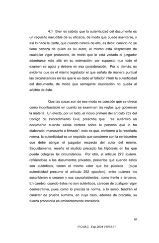 4.1 Bien es sabido que la autenticidad del documento es
un requisito ineludible de su eficacia, de modo que puede asentarse, y
así lo hace la Corte, que cuando carece de ella, es decir, cuando no se
tiene certeza de quién es su autor, el mismo está desprovisto de
cualquier vigor probatorio, de modo que le está vedado al juzgador
adentrarse más allá en su estimación; por supuesto que todo el
examen se agota y detiene en esa consideración. Por lo demás, es
evidente que es el mismo legislador el que señala de manera puntual
las circunstancias en las que le es dado al fallador inferir la autenticidad
del documento, de modo que semejante elucidación no queda al
arbitrio de éste.
Que las cosas son de ese modo es cuestión que se ofrece
como incontrastable en cuanto se examinan las reglas que gobiernan
la materia. En efecto, por un lado, el inciso primero del artículo 252 del
Código de Procedimiento Civil, prescribe que

“es auténtico un

documento cuando existe certeza sobre la persona que lo ha
elaborado, manuscrito o firmado”; esto es que, conforme a la reseñada
norma, la autenticidad es un requisito que concierne con la certidumbre
que debe abrigar el juzgador respecto del autor del mismo.
Seguidamente, reseña el aludido precepto las hipótesis en las que
puede colegirse tal circunstancia.

Por otro, el artículo 279 Ibídem,

refiriéndose a los documentos privados, prescribe que cuando éstos
son auténticos, tienen el mismo valor que los públicos

(cuya

autenticidad presume el artículo 252 ejusdem), entre quienes los
suscribieron o crearon y sus causahabientes, como frente a terceros.
En cambio, cuando éstos no son auténticos, carecen de cualquier vigor
demostrativo, pues como lo precisa la norma, a lo sumo, tendrán el
carácter de prueba sumaria, en cuyo caso, además de precaria, su
fuerza probatoria es eminentemente transitoria.

16
P.O.M.C. Exp.2004 01074 01

 