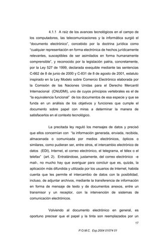 4.1.1 A raíz de los avances tecnológicos en el campo de
los computadores, las telecomunicaciones y la informática surgió el
“documento electrónico”, concebido por la doctrina jurídica como
“cualquier representación en forma electrónica de hechos jurídicamente
relevantes, susceptibles de ser asimilados en forma humanamente
comprensible”, y reconocido por la legislación patria, concretamente,
por la Ley 527 de 1999, declarada exequible mediante las sentencias
C-662 de 8 de junio de 2000 y C-831 de 8 de agosto de 2001, estatuto
inspirado en la Ley Modelo sobre Comercio Electrónico elaborada por
la Comisión de las Naciones Unidas para el Derecho Mercantil
Internacional (CNUDMI), uno de cuyos principios vertebrales es el de
“la equivalencia funcional” de los documentos de esa especie y que se
funda en un análisis de los objetivos y funciones que cumple el
documento sobre papel con miras a determinar la manera de
satisfacerlos en el contexto tecnológico.
La precitada ley reguló los mensajes de datos y precisó
que ellos concernían con “la información generada, enviada, recibida,
almacenada o comunicada por medios electrónicos, ópticos o
similares, como pudieran ser, entre otros, el intercambio electrónico de
datos (EDI), Internet, el correo electrónico, el telegrama, el télex o el
telefax” (art. 2). Entratándose, justamente, del correo electrónico -e
mail-, no mucho hay que averiguar para concluir que es, quizás, la
aplicación más difundida y utilizada por los usuarios de Internet, habida
cuenta que les permite el intercambio de datos con la posibilidad,
incluso, de adjuntar archivos, mediante la transferencia de información
en forma de mensaje de texto y de documentos anexos, entre un
transmisor y un receptor, con la intervención de sistemas de
comunicación electrónicos.
Volviendo al documento electrónico en general, es
oportuno precisar que el papel y la tinta son reemplazados por un
17
P.O.M.C. Exp.2004 01074 01

 
