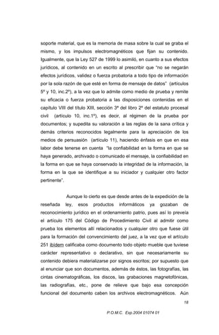 soporte material, que es la memoria de masa sobre la cual se graba el
mismo, y los impulsos electromagnéticos que fijan su contenido.
Igualmente, que la Ley 527 de 1999 lo asimiló, en cuanto a sus efectos
jurídicos, al contenido en un escrito al prescribir que “no se negarán
efectos jurídicos, validez o fuerza probatoria a todo tipo de información
por la sola razón de que esté en forma de mensaje de datos” (artículos
5º y 10, inc.2º), a la vez que lo admite como medio de prueba y remite
su eficacia o fuerza probatoria a las disposiciones contenidas en el
capítulo VIII del título XIII, sección 3ª del libro 2º del estatuto procesal
civil

(artículo 10, inc.1º), es decir, al régimen de la prueba por

documentos; y supedita su valoración a las reglas de la sana crítica y
demás criterios reconocidos legalmente para la apreciación de los
medios de persuasión (artículo 11), haciendo énfasis en que en esa
labor debe tenerse en cuenta “la confiabilidad en la forma en que se
haya generado, archivado o comunicado el mensaje, la confiabilidad en
la forma en que se haya conservado la integridad de la información, la
forma en la que se identifique a su iniciador y cualquier otro factor
pertinente”.
Aunque lo cierto es que desde antes de la expedición de la
reseñada

ley,

esos

productos

informáticos

ya

gozaban

de

reconocimiento jurídico en el ordenamiento patrio, pues así lo preveía
el artículo 175 del Código de Procedimiento Civil al admitir como
prueba los elementos allí relacionados y cualquier otro que fuese útil
para la formación del convencimiento del juez, a la vez que el artículo
251 ibídem calificaba como documento todo objeto mueble que tuviese
carácter representativo o declarativo, sin que necesariamente su
contenido debiera materializarse por signos escritos; por supuesto que
al enunciar que son documentos, además de éstos, las fotografías, las
cintas cinematográficas, los discos, las grabaciones magnetofónicas,
las radiografías, etc., pone de relieve que bajo esa concepción
funcional del documento caben los archivos electromagnéticos. Aún
18
P.O.M.C. Exp.2004 01074 01

 