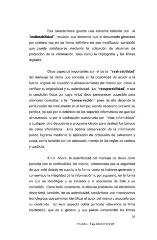 Esa característica guarda una estrecha relación con

la

“inalterabilidad”, requisito que demanda que el documento generado
por primera vez en su forma definitiva no sea modificado, condición
que puede satisfacerse mediante la aplicación de sistemas de
protección de la información, tales como la criptografía y las firmas
digitales.
Otros aspectos importantes son el de la “rastreabilidad”
del mensaje de datos que consiste en la posibilidad de acudir a la
fuente original de creación o almacenamiento del mismo con miras a
verificar su originalidad y su autenticidad. La “recuperabilidad”, o sea
la condición física por cuya virtud debe permanecer accesible para
ulteriores consultas; y la “conservación”, pues de ella depende la
perduración del instrumento en el tiempo, siendo necesario prevenir su
pérdida, ya sea por el deterioro de los soportes informáticos en que fue
almacenado, o por la destrucción ocasionada por “virus informáticos”
o cualquier otro dispositivo o programa ideado para destruir los bancos
de datos informáticos.

Una óptima conservación de la información

puede lograrse mediante la aplicación de protocolos de extracción y
copia, como también con un adecuado manejo de las reglas de cadena
y custodia.
4.1.3 Ahora, la autenticidad del mensaje de datos corre
paralela con la confiabilidad del mismo, determinada por la seguridad
de que esté dotado en cuanto a la forma como se hubiese generado y
conservado la integridad de la información y, por supuesto, en la forma
en que se identifique a su iniciador y la asociación de éste a su
contenido. Como todo documento, la eficacia probatoria del electrónico
dependerá, también, de su autenticidad, contándose con mecanismos
tecnológicos que permiten identificar el autor del mismo y asociarlo con
su contenido.

En este aspecto cobra particular relevancia la firma

electrónica, que es el género, y que puede comprender las firmas
20
P.O.M.C. Exp.2004 01074 01

 
