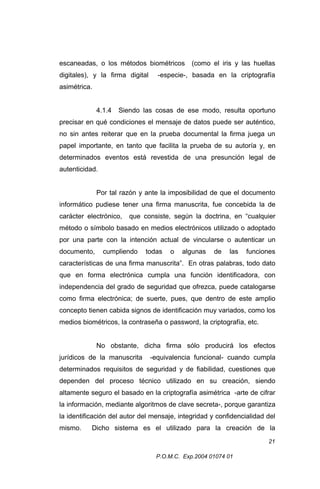 escaneadas, o los métodos biométricos
digitales), y la firma digital

(como el iris y las huellas

-especie-, basada en la criptografía

asimétrica.
4.1.4

Siendo las cosas de ese modo, resulta oportuno

precisar en qué condiciones el mensaje de datos puede ser auténtico,
no sin antes reiterar que en la prueba documental la firma juega un
papel importante, en tanto que facilita la prueba de su autoría y, en
determinados eventos está revestida de una presunción legal de
autenticidad.
Por tal razón y ante la imposibilidad de que el documento
informático pudiese tener una firma manuscrita, fue concebida la de
carácter electrónico,

que consiste, según la doctrina, en “cualquier

método o símbolo basado en medios electrónicos utilizado o adoptado
por una parte con la intención actual de vincularse o autenticar un
documento,

cumpliendo

todas

o

algunas

de

las

funciones

características de una firma manuscrita”. En otras palabras, todo dato
que en forma electrónica cumpla una función identificadora, con
independencia del grado de seguridad que ofrezca, puede catalogarse
como firma electrónica; de suerte, pues, que dentro de este amplio
concepto tienen cabida signos de identificación muy variados, como los
medios biométricos, la contraseña o password, la criptografía, etc.
No obstante, dicha firma sólo producirá los efectos
jurídicos de la manuscrita

-equivalencia funcional- cuando cumpla

determinados requisitos de seguridad y de fiabilidad, cuestiones que
dependen del proceso técnico utilizado en su creación, siendo
altamente seguro el basado en la criptografía asimétrica -arte de cifrar
la información, mediante algoritmos de clave secreta-, porque garantiza
la identificación del autor del mensaje, integridad y confidencialidad del
mismo.

Dicho sistema es el utilizado para la creación de la
21
P.O.M.C. Exp.2004 01074 01

 