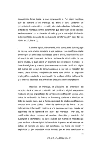 denominada firma digital, la que corresponde a “un signo numérico
que se adhiere a un mensaje de datos y que, utilizando un
procedimiento matemático conocido, vinculado a la clave del iniciador y
al texto del mensaje permite determinar que este valor se ha obtenido
exclusivamente con la clave del iniciador y que el mensaje inicial no ha
sido modificado después de efectuada la transformación” (Ley 527 de
1999, art. 2º, literal C).
La firma digital, ciertamente, está compuesta por un juego
de claves -una privada asociada a una pública-, y un certificado digital
emitido por las entidades autorizadas para el efecto, habida cuenta que
el suscriptor del documento lo firma mediante la introducción de una
clave privada, la cual activa un algoritmo que encripta el mensaje -lo
hace ininteligible- y lo envía junto con una copia del certificado digital
del mismo por la red de comunicaciones; a su vez, el receptor del
mismo para hacerlo comprensible tiene que activar el algoritmo
criptográfico, mediante la introducción de la clave pública del firmante,
y si ella está asociada a la primera se producirá la desencriptación.
Recibido el mensaje, el programa de ordenador del
receptor dará acceso al contenido del certificado digital, documento
mediante el cual el prestador de servicios de certificación vincula unos
datos de verificación de firma a un firmante y confirma la identidad de
éste; de suerte, pues, que la función principal del aludido certificado es
vincular una clave pública

-dato de verificación de firma-

a una

determinada información relativa a una persona concreta, dando así
seguridad de la identidad del autor del mensaje.

Por ello, tal

certificación debe contener el nombre, dirección y domicilio del
suscriptor e identificarlo; la clave pública del mismo; la metodología
para verificar la firma digital del suscriptor impuesta en el mensaje de
datos; el número de serie del certificado, su fecha de misión y
expiración y, por supuesto, estar firmado por el ente certificador e
22
P.O.M.C. Exp.2004 01074 01

 