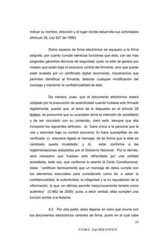 indicar su nombre, dirección y el lugar donde desarrolla sus actividades
(Artículo 35, Ley 527 de 1999).
Dicha especie de firma electrónica se equipara a la firma
ológrafa, por cuanto cumple idénticas funciones que ésta, con las más
exigentes garantías técnicas de seguridad, pues no sólo se genera por
medios que están bajo el exclusivo control del firmante, sino que puede
estar avalada por un certificado digital reconocido, mecanismos que
permiten identificar al firmante, detectar cualquier modificación del
mensaje y mantener la confidencialidad de éste.
De manera, pues, que el documento electrónico estará
cobijado por la presunción de autenticidad cuando hubiese sido firmado
digitalmente, puesto que, al tenor de lo dispuesto en el artículo 28
ibídem, se presumirá que su suscriptor tenía la intención de acreditarlo
y de ser vinculado con su contenido, claro está, siempre que ella
incorpore los siguientes atributos: a) fuere única a la persona que la
usa y estuviere bajo su control exclusivo; b) fuere susceptible de ser
verificada; c) estuviere ligada al mensaje, de tal forma que si éste es
cambiado

queda

invalidada;

y

d)

estar

conforme

a

las

reglamentaciones adoptadas por el Gobierno Nacional. Por lo demás,
será necesario que hubiese sido refrendada por una entidad
acreditada, toda vez, que conforme lo asentó la Corte Constitucional,
éstas “certifican técnicamente que un mensaje de datos cumple con
los elementos esenciales para considerarlo como tal, a saber la
confidencialidad, la autenticidad, la integridad y la no repudiación de la
información, lo que, en últimas permite inequívocamente tenerlo como
auténtico” (C-662 de 2000), pues, a decir verdad, ellas cumplen una
función similar a la fedante.
4.2

Por otra parte, debe dejarse en claro qué ocurre con

los documentos electrónicos carentes de firma, punto en el cual cabe
23
P.O.M.C. Exp.2004 01074 01

 