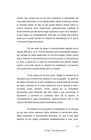 asentar que aunque ella es útil para establecer la autenticidad del
documento electrónico no es imprescindible, habida cuenta que cuando
el mensaje carece de ella, el juez puede adquirir certeza sobre su
autoría mediante otros mecanismos, particularmente, mediante el
reconocimiento que del mismo haga la persona a quien se le atribuye o
el que hagan sus causahabientes, todo esto sin olvidar que podrá la
parte que lo aportó tramitar el incidente de autenticidad, en el que le
incumbirá la carga de probarla.
En ese orden de ideas, el reconocimiento regulado por el
artículo 269 del C. de P. Civil se impondrá como insoslayable respecto
del mensaje de datos desprovisto de una firma digital, habida cuenta
que se trata de un documento que no ha sido suscrito ni manuscrito por
su autor y carece de un signo de individualidad que permita imputar
autoría y, por ende, ejercer el derecho de contradicción a la persona
que la parte que lo aporta señala como su creador.
Si las cosas son de ese modo, refulge la inanidad de la
acusación que el censor hizo consistir en que el juzgador no agotó las
facultades oficiosas con miras a establecer la autenticidad del mensaje
de datos contenido en el correo electrónico que le atribuyó al señor
Fernando

Cerón

Quintero,

primer

esposo

de

su

compañera

permanente, pues habiendo sido éste citado a que reconociera el
documento y asumiera su contenido como de su autoría, el
compareciente lo negó rotundamente, desconocimiento ante el cual
ninguna actividad oficiosa podría reclamársele al juez.
Es evidente que de persistir el demandado en la creencia
de que ese correo realmente debía atribuirse al mencionado señor,
debió emprender la demostración pertinente, sin que le sea dado
aliviarse de sus cargas probatorias trasladándoselas al juez, pues,

24
P.O.M.C. Exp.2004 01074 01

 