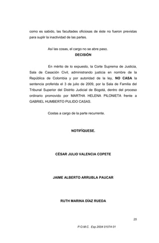 como es sabido, las facultades oficiosas de éste no fueron previstas
para suplir la inactividad de las partes.
Así las cosas, el cargo no se abre paso.
DECISIÓN
En mérito de lo expuesto, la Corte Suprema de Justicia,
Sala de Casación Civil, administrando justicia en nombre de la
República de Colombia y por autoridad de la ley, NO CASA la
sentencia proferida el 3 de julio de 2009, por la Sala de Familia del
Tribunal Superior del Distrito Judicial de Bogotá, dentro del proceso
ordinario promovido por MARTHA HELENA PILONIETA frente a
GABRIEL HUMBERTO PULIDO CASAS.
Costas a cargo de la parte recurrente.

NOTIFÍQUESE.

CÉSAR JULIO VALENCIA COPETE

JAIME ALBERTO ARRUBLA PAUCAR

RUTH MARINA DÍAZ RUEDA

25
P.O.M.C. Exp.2004 01074 01

 