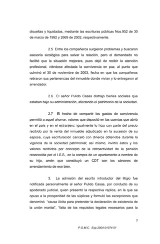 disueltas y liquidadas, mediante las escrituras públicas Nos.952 de 30
de marzo de 1992 y 2669 de 2002, respectivamente.
2.5 Entre los compañeros surgieron problemas y buscaron
asesoría sicológica para salvar la relación, pero el demandado no
facilitó que la situación mejorara, pues dejó de recibir la atención
profesional, viéndose afectada la convivencia en paz, al punto que
culminó el 30 de noviembre de 2003, fecha en que los compañeros
retiraron sus pertenencias del inmueble donde vivían y lo entregaron al
arrendador.
2.6

El señor Pulido Casas distrajo bienes sociales que

estaban bajo su administración, afectando el patrimonio de la sociedad.
2.7

El hecho de compartir los gastos de convivencia

permitió a aquel ahorrar, valores que depositó en las cuentas que abrió
en el país y en el extranjero; igualmente lo hizo con parte del precio
recibido por la venta del inmueble adjudicado en la sucesión de su
esposa, cuya escrituración canceló con dineros obtenidos durante la
vigencia de la sociedad patrimonial; así mismo, invirtió éstos y los
valores recibidos por concepto de la retroactividad de la pensión
reconocida por el I.S.S., en la compra de un apartamento a nombre de
su hija, amén que constituyó un CDT con los cánones de
arrendamiento de ese bien.
3.

La admisión del escrito introductor del litigio fue

notificada personalmente al señor Pulido Casas, por conducto de su
apoderado judicial, quien presentó la respectiva replica, en la que se
opuso a la prosperidad de las súplicas y formuló las excepciones que
denominó “causa ilícita para pretender la declaración de existencia de
la unión marital”, “falta de los requisitos legales necesarios para la

3
P.O.M.C. Exp.2004 01074 01

 