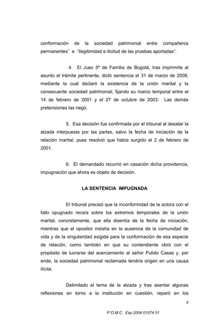 conformación

de

la

sociedad

patrimonial

entre

compañeros

permanentes” e “ilegitimidad e ilicitud de las pruebas aportadas”.
4. El Juez 5º de Familia de Bogotá, tras imprimirle al
asunto el trámite pertinente, dictó sentencia el 31 de marzo de 2008,
mediante la cual declaró la existencia de la unión marital y la
consecuente sociedad patrimonial, fijando su marco temporal entre el
14 de febrero de 2001 y el 27 de octubre de 2003.

Las demás

pretensiones las negó.
5. Esa decisión fue confirmada por el tribunal al desatar la
alzada interpuesta por las partes, salvo la fecha de iniciación de la
relación marital, pues resolvió que había surgido el 2 de febrero de
2001.
6. El demandado recurrió en casación dicha providencia,
impugnación que ahora es objeto de decisión.
LA SENTENCIA IMPUGNADA
El tribunal precisó que la inconformidad de la actora con el
fallo opugnado recaía sobre los extremos temporales de la unión
marital, concretamente, que ella disentía de la fecha de iniciación,
mientras que el opositor insistía en la ausencia de la comunidad de
vida y de la singularidad exigida para la conformación de esa especie
de relación, como también en que su contendiente obró con el
propósito de lucrarse del acercamiento al señor Pulido Casas y, por
ende, la sociedad patrimonial reclamada tendría origen en una causa
ilícita.
Delimitado el tema de la alzada y tras asentar algunas
reflexiones en torno a la institución en cuestión, reparó en los
4
P.O.M.C. Exp.2004 01074 01

 