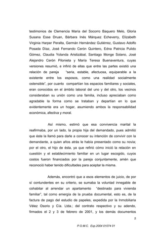 testimonios de Clemencia María del Socorro Baquero Melo, Gloria
Susana Esse Druan, Bárbara Inés Márquez Echeverry, Elizabeth
Virginia Harper Peralta, Germán Hernández Gutiérrez, Gustavo Adolfo
Posada Díaz, José Fernando Cerón Quintero, Edna Patricia Pulido
Gómez, Claudia Yolanda Aristizábal, Santiago Monge Solano, José
Alejandro Cerón Pilonieta y María Teresa Buenaventura, cuyas
versiones resumió, e infirió de ellas que entre las partes existió una
relación de pareja

“seria, estable, afectuosa, equiparable a la

existente

esposos,

entre

los

como

una

realidad

socialmente

ostensible”, por cuanto compartían los espacios familiares y sociales,
eran conocidos en el ámbito laboral del uno y del otro, los vecinos
consideraban su unión como una familia, incluso apreciaban como
agradable la forma como se trataban y departían en lo que
evidentemente era un hogar, asumiendo ambos la responsabilidad
económica, afectiva y moral.
Así mismo, estimó que esa convivencia marital la
reafirmaba, por un lado, la propia hija del demandado, pues admitió
que éste la llamó para darle a conocer su intención de convivir con la
demandante, a quien años atrás le había presentado como su novia;
por el otro, el hijo de ésta, ya que refirió cómo inició la relación en
cuestión y el establecimiento familiar en un lugar escogido, cuyos
costos fueron financiados por la pareja conjuntamente, amén que
reconoció haber tenido dificultades para aceptar la misma.
Además, encontró que a esos elementos de juicio, de por
sí contundentes en su criterio, se sumaba la voluntad innegable de
cohabitar al arrendar un apartamento

“destinado para vivienda

familiar”, tal como emergía de la prueba documental, esto es, de la
factura de pago del estudio de papeles, expedida por la Inmobiliaria
Vélez Osorio y Cía. Ltda.; del contrato respectivo y su adendo,
firmados el 2 y 3 de febrero de 2001, y los demás documentos
5
P.O.M.C. Exp.2004 01074 01

 