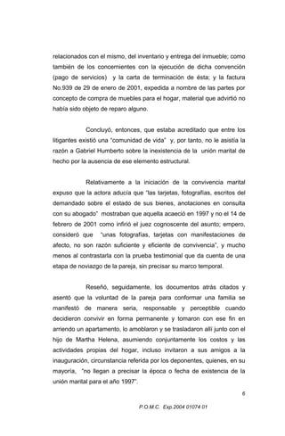 relacionados con el mismo, del inventario y entrega del inmueble; como
también de los concernientes con la ejecución de dicha convención
(pago de servicios)

y la carta de terminación de ésta; y la factura

No.939 de 29 de enero de 2001, expedida a nombre de las partes por
concepto de compra de muebles para el hogar, material que advirtió no
había sido objeto de reparo alguno.
Concluyó, entonces, que estaba acreditado que entre los
litigantes existió una “comunidad de vida” y, por tanto, no le asistía la
razón a Gabriel Humberto sobre la inexistencia de la unión marital de
hecho por la ausencia de ese elemento estructural.
Relativamente a la iniciación de la convivencia marital
expuso que la actora aducía que “las tarjetas, fotografías, escritos del
demandado sobre el estado de sus bienes, anotaciones en consulta
con su abogado” mostraban que aquella acaeció en 1997 y no el 14 de
febrero de 2001 como infirió el juez cognoscente del asunto; empero,
consideró que

“unas fotografías, tarjetas con manifestaciones de

afecto, no son razón suficiente y eficiente de convivencia”, y mucho
menos al contrastarla con la prueba testimonial que da cuenta de una
etapa de noviazgo de la pareja, sin precisar su marco temporal.
Reseñó, seguidamente, los documentos atrás citados y
asentó que la voluntad de la pareja para conformar una familia se
manifestó de manera seria, responsable y perceptible cuando
decidieron convivir en forma permanente y tomaron con ese fin en
arriendo un apartamento, lo amoblaron y se trasladaron allí junto con el
hijo de Martha Helena, asumiendo conjuntamente los costos y las
actividades propias del hogar, incluso invitaron a sus amigos a la
inauguración, circunstancia referida por los deponentes, quienes, en su
mayoría, “no llegan a precisar la época o fecha de existencia de la
unión marital para el año 1997”.
6
P.O.M.C. Exp.2004 01074 01

 